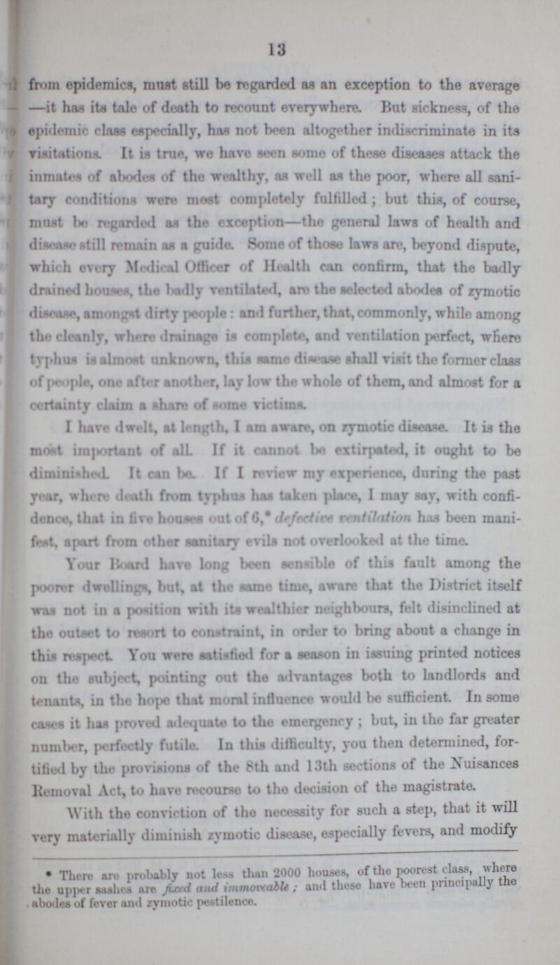 13 from epidemics, must still be regarded as an exception to the average —it has its tale of death to recount everywhere. But sickness, of the epidemic Haas especially, has not been altogether indiscriminate in its visitations. It is true we have seen some of those diseases attack the inmates of abodes of the wealthy, as well as the poor, where all sani tary conditions were most completely fulfilled ; but this, of course, must be regarded as the exception—the general laws of health and disease still remain as a guide. Some of those laws are, beyond dispute, which every Medical Officer of Health can confirm, that the badly drained houses, the badly ventilated, are the selected abodes of zymotic disease, amongst dirty people: and further, that,commonly, while among the cleanly, where drainage is complete, and ventilation perfect, where typhus is almost unknown, this same disease shall visit the former class of people, one after another, lay low the whole of them, and almost for a certainty claim a share of some victims. I have dwelt, at length, I am aware, on zymotic disease. It is the most important of all If it cannot bo extirpated, it ought to be diminished. It can be. If I review my experience, during the past year, where death from typhus has taken place, I may say, with confi dence, that in five houses out of 6,* defective ventilation has been mani fest, apart from other sanitary evils not overlooked at the time. Your Board have long been sensible of this fault among the poorer dwellings, but, at the same time, aware that the District itself was not in a portion with its wealthier neighbours, felt disinclined at the outset to resort to constraint, in order to bring about a change in this respect You were satisfied for a season in issuing printed notices on tho subject, pointing out the advantages both to landlords and tenants, in the hope that moral influence would be sufficient. In some cases it has proved adequate to tho emergency ; but, in the far greater number, perfectly futile. In this difficulty, you then determined, for tified by the provisions of the 8th and 13th sections of the Nuisances Removal Act, to have recourse to the decision of the magistrate. With the conviction of the necessity for such a step, that it will very materially diminish zymotic disease, especially fevers, and modify • There an probably not less, than 2000 houses, of the poorest class, where the upper sashes are fixed and immoveable; and these have been principally the abodes of fever and zymotic pestilence.