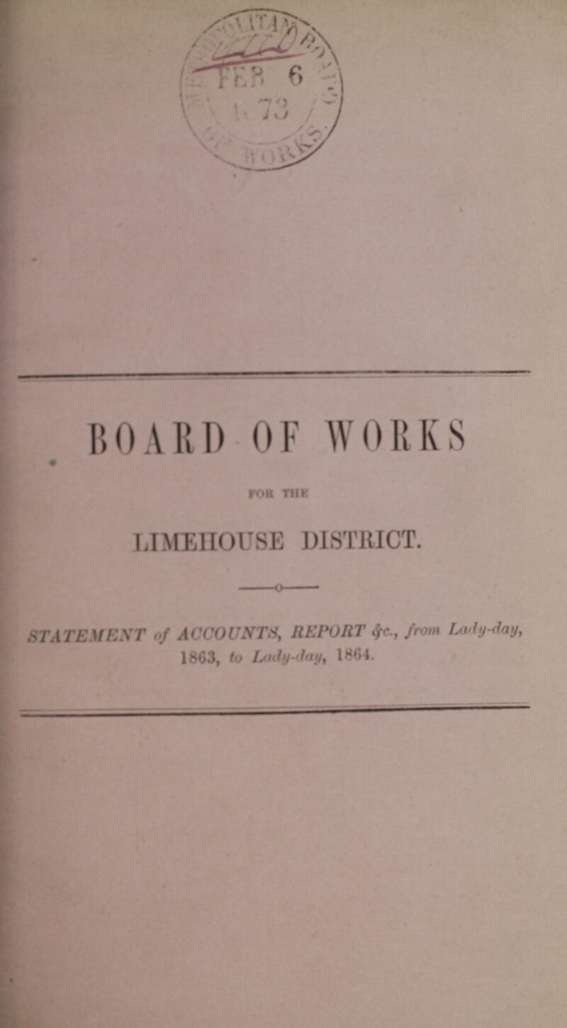 BOARD OF WORKS FOR THE LIMEHOUSE DISTRICT. STATEMENT of ACCOUNTS, REPORT &c., from Lady-day, 1863, to Lady-day, 1864.
