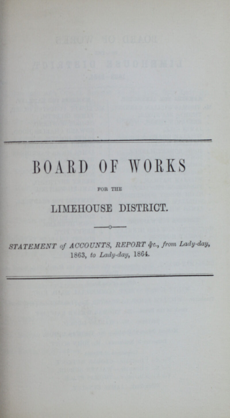 BOARD OF WORKS for the LIMEHOUSE DISTRICT. STATEMENT of ACCOUNTS, REPORT &c., from Lady-day, 1863, to Lady-day, l864.