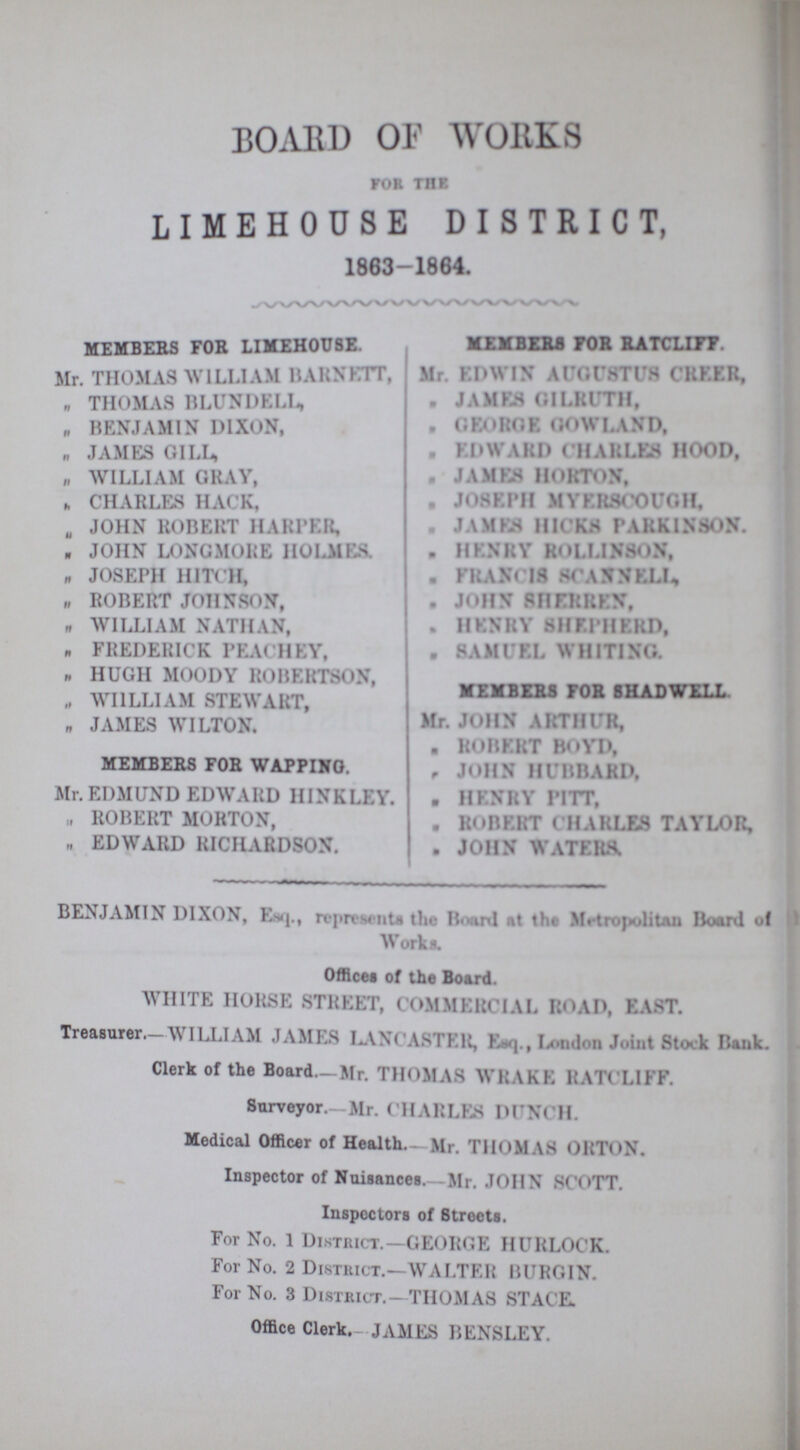 BOARD OF WORKS for the LIMEHOUSE DISTRICT 1863-1864. MEMBERS FOR LIMEHOUSE. Mr. THOMAS WILLI AM BARNETT, ,, THOMAS BLITNDELL, „ BENJAMIN DIXON, „ JAMES GILL, „ WILLIAM GRAY, „ CHARLES HACK, „ JOHN ROBERT HARPER, „ JOHN LONGMORE HOLMES. ,, JOSEPH HITCH, „ ROBERT JOHNSON, „ WILLIAM NATHAN, „ FREDERICK PEACHEY, „ HUGH MOODY ROBERTSON, „ WILLIAM STEWART, „ JAMES WILTON. MEMBERS FOR WAPPING. Mr. EDMUND EDWARD HINKLEY. „ ROBERT MORTON, „ EDWARD RICHARDSON. MEMBERS FOR RATCLIFF. Mr. EDWIN AUGUSTUS CREER, „ JAMES GILRUTH, „ GEORGE GOWLAND, „ EDWARD CHARLES HOOD, „ JAMES HORTON, „ JOSEPH myerscough. „ JAMES HICKS PARKINSON. „ HENRY ROLLINSON, „ FRANCIS SCANELL, „ JOHN SHERREN, „ HENRY SHEPHED, „ SAMUEL WHITING. MEMBERS FOR SHADWELL. Mr. JOHN ARTHUR, „ ROBERT BOYD, „ JOHN HUBBARD, „ HENRY PITT, „ ROBBERT CHARLES TAYLOR, „ JOHN WATERS. BENJAMIN DIXON, Esq., represents the Board at the Metropolitan Board of Works. Offices of the Board. WHITE HORSE STREET, COMMERCIAL ROAD, EAST. Treasurer.-WILLI AM JAMES LANCASTER, Esq., London Joint Stock Bank. Clerk of the Board.—Mr. THOMAS WRAKE RATCLIFF. Surveyor.— Mr. CHARLES DUNCH. Medical Officer of Health.- Mr. THOMAS ORTON. Inspector of Nuisances-Mr. JOHN SCOTT. Inspectors of Streets. For No. 1 District.—GEORGE HURLOCK. For No. 2 District.—WALTER BURGIN. For No. 3 District.—THOMAS STAC'E. Office Clerk.- JAMES BENSLEY.