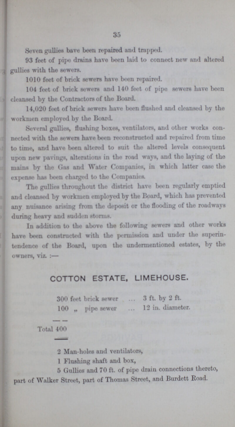 35 Seven gullies bave been repaired and trapped. 93 feet of pipe drains have been laid to connect new and altered gullies with the sewers. 1010 feet of brick sewers have been repaired. 104 feet of brick sewers and 140 feet of pipe sewers have been cleansed by the Contractors of the Board. 14,020 feet of brick sewer have been flushed and cleansed by the workmen employed by the Board. Several gullies, flushing boxes, ventilators, and other works con nected with the sewers have been reconstructed and repaired from time to time, and have been altered to suit the altered levels consequent upon new pavings, alterations in the road ways, and the laying of the mains by the Gas and Water Companies, in which latter case the expense has been charged to the Com (ionics. The gullies throughout the district have been regularly emptied and cleansed by workmen employed by the Board, which has prevented any nuisance arising from the deposit or the flooding of tho roadways during heavy and sudden storms. In addition to the above the following sewers and other works have been constructed with the permission and under the superin tendence of the Board, upon the undermentioned estates, by the owners, viz. :— COTTON ESTATE, LIMEHOUSE. 300 feet brick sewer 3 ft. by 2 ft. 100 „ pipe sewer 12 in. diameter. Total 400 2 Man-holes and ventilators, 1 Flushing shaft and box, 5 Gullies and 70 ft. of pipe drain connections thereto, part of Walker Street, part of Thomas Street, and Burdett Road.