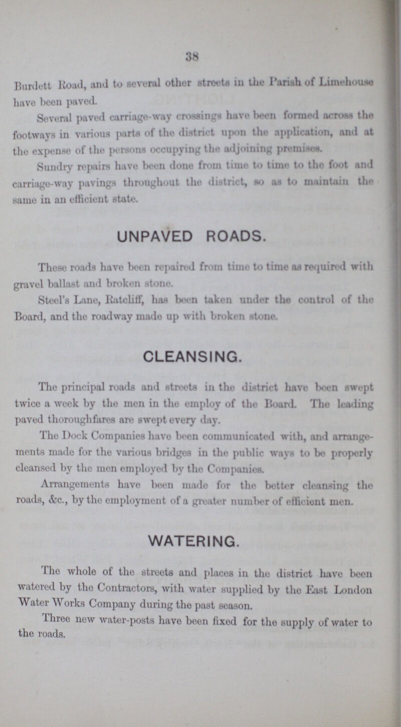 38 Burlett Road, and to several other streets in the Pariah of Limehouse have been paved. Several paved carriage-way endings have been formed across the footways in various parte of the district upon the application, and at the expense of the persons occupying the adjoining promises. Sundry repairs have been done from time to time to the foot and carriage-way pavings throughout the district, so as to maintain the same in an efficient state. UNPAVED ROADS. These roads have been repaired from time to time as required with gravel ballast and broken stone. Steel's Lane, Ratcliff, has been taken under the control of the Board, and the roadway made up with broken stone. CLEANSING. The principal roads and streets in the district have been swept twice a week by tho men in the employ of the Board. The leading paved thoroughfares are swept every day. The Dock Companies have been communicated with, and arrange ments made for the various bridges in the public ways to bo properly cleansed by the men employed by the Companies. Arrangements have been made for the better cleansing tho roads, &c., by the employment of a greater number of efficient men. WATERING. The whole of the streets and places in the district have been watered by the Contractors, with water supplied by the East London Water Works Company during the past season. Three new water-posts have been fixed for the supply of water to the roads.