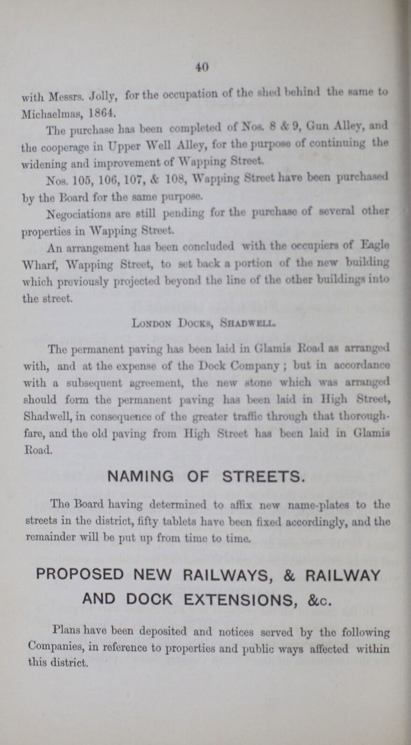 40 with Messrs. Jolly, for the occupation of the shed behind the same to Michaelmas, 1864. The purchase has been completed of Nor. 8 & 0, Gun Alley, and the cooperage in Upper Well Alley, for the purpose of continuing the widening and improvement of Wapping Street. Nos. 105, 106, 107, & 108, Wapping Street have been purchased by the Board for thE same purpose. Negociations arc still pending for the purchase of several other properties in Wapping Street. An arrangement has been concluded with the occupiers of Eagle Wharf, Wapping Street, to set back a portion of the new building which previously projected beyond the line of the other building' into the street. London Docks, Shadwell. The permanent paving has been laid in Glamis Road as arranged with, and at the expense of the Dock Company; but in accordant with a subsequent agreement, the new stone which was arranged should form the permanent paving has been laid in High Street, Shadwell, in consequence of the greater traffic through that thorough fare, and the old paving from High Street has been laid in Glamis Road. NAMING OF STREETS. The Board having determined to affix new name-plates to the streets in the district, fifty tablets have been fixed accordingly, and the remainder will bo put up from time to time. PROPOSED NEW RAILWAYS, & RAILWAY AND DOCK EXTENSIONS, &c. Plans have been deposited and notices served by tho following Companies, in reference to properties and public ways affected within this district.