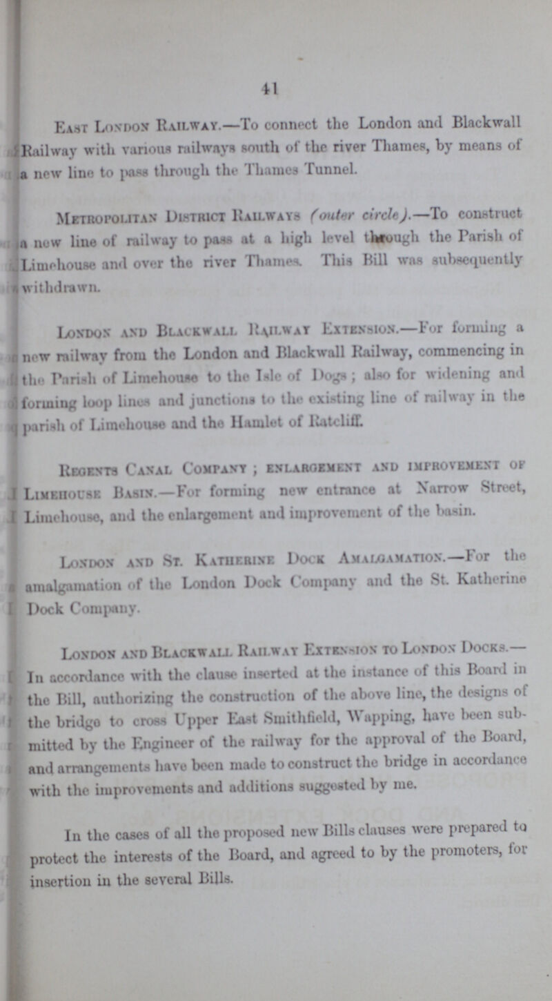 41 East London Railway.—To connect the London and Blackwall Railway with various railways south of the river Thames, by means of a new lino to pass through the Thames Tunnel. Metropolitan District Railways (outer circle).—To construct a new line of railway to pass at a high level through the Parish of Limehouse and over the river Thames. This Bill was subsequently withdrawn. London and Blackwall Railway Extension.—For forming a a now railway from the London and Blackwall Railway, commencing in the Parish of Limehouse to the Isle of Dogs; also for widening and forming loop lines and junctions to the existing lino of railway in the parish of Limehouse and the Hamlet of Rateliff. Regents Canal Company; enlargement and improvement of Limehouse Basin.—For forming new entrance at Narrow Street, I Limehouse, and the enlargement and improvement of the basin. London and St. Katuerine Dock Amalgamation.—For the amalgamation of tho London Dock Company and tho St. Katherine Dock Company. London and Blackwall Railway Extension to London Docks.— In accordance with the clause inserted at the instance of this Board in the Bill, authorizing the construction of the above line, the designs of the bridge to cross Upper East Smithfield, Wapping, have been sub mitted by the Engineer of the railway for the approval of the Board, and arrangements have boon made to construct the bridge in accordance with the improvements and additions suggested by me. In the cases of all the proposed new Bills clauses were prepared to protect the interests of the Board, and agreed to by the promoters, tor insertion in the several Bills.