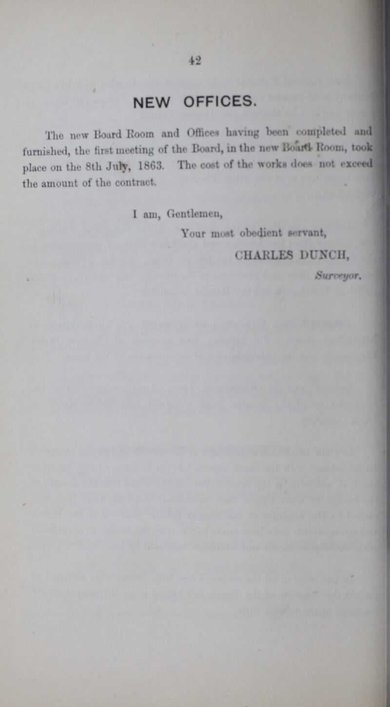 42 NEW OFFICES. The new Board Room and Offices having been conpleted and furnished, the first meeting of the Board, in the new Board Room, took place on the 8th July, 1863. The cost of the works does not exceed the amount of the contract. I am, Gentlemen, Your most obedient servant, CHARLES DUNCH, Surveyor.