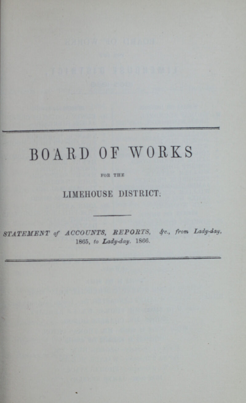 BOARD OF WORKS for the LIMEHOUSE DISTRICT: STATEMENT of ACCOUNTS, REPORTS, &c., from Lady-day, 1865, to Lady-day. 1866.