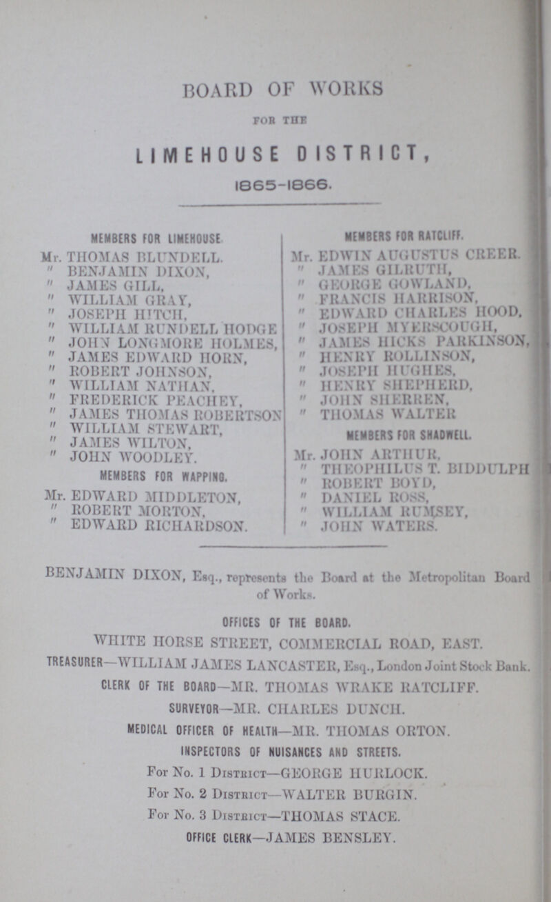 BOARD OF WORKS FOR THE limehouse district, 1865-1666. MEMBERS FOR LIMEHOUSE Mr. THOMAS BLUNDELL. BENJAMIN DIXON, JAMES GILL. WILLIAM GRAY, JOSEPH HITCH, WILLIAM RUNDELL HODGE JOHN LONGMORE HOLMES, JAMES EDWARD HORN, ROBERT JOHNSON, WILLIAM NATHAN, FREDERICK PEACHEY, JAMES THOMAS ROBERTSON WILLIAM STEWART, JAMES WILTON, JOHN WOODLEY. MEMBERS FOR WAPPING. Mr. EDWARD MIDDLETON, ROBERT MORTON, EDWARD RICHARDSON. MEMBERS FOR RATCLIFF. Mr. EDWIN AUGUSTUS CREER. JAMES GILRUTH, GEORGE GOWLAND. FRANCIS HARRISON. EDWARD CHARLES HOOD. JOSEPH MYERSCOUGH, JAMES HICKS PARKINSON, HENRY ROLLINSON, JOSEPH HUGHES. HENRY SHEPHERD. JOHN SHERREN. THOMAS WALTER MEMBERS FOR SHADHELL Mr. JOHN ARTHUR, THEOPHILUS T. BIDDULPH ROBERT BOYD, DANIEL ROSS, WILLIAM RUMSEY, JOHN WATERS. BENJAMIN DIXON, Esq., represents 0the Board at the Metr0opolitan Board of Works. OFFICES OF THE BOARD. WHITE HORSE STREET, COMMERCIAL ROAD, EAST. TREASURER—WILLIAM JAMES LANCASTER, Esq., London Joint Stock Bank. CLERK OF THE BOARD-MR. THOMAS WRAKE RATCLIFF. SURVEYOR-MR. CHARLES DUNCH. MEDICAL OFFICER OF HEALTH—MR. THOMAS ORTON. INSPECTORS OF NUISANCES AND STREETS, For No. 1 District—GEORGE HURLOCK. For No. 2 District—WALTER BURGIN. For No. 3 District—THOMAS STACE. OFFICE CLERK—JAMES BENSLEY.
