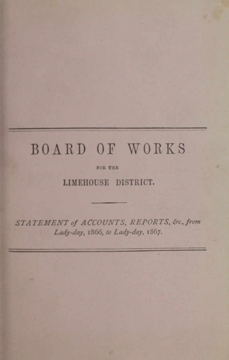 BOARD OF WORKS for the LIMEHOUSE DISTRICT. STATEMENT of ACCOUNTS, RETORTS, &c., from Lady-day, 1866, to Lady-day, 1867.