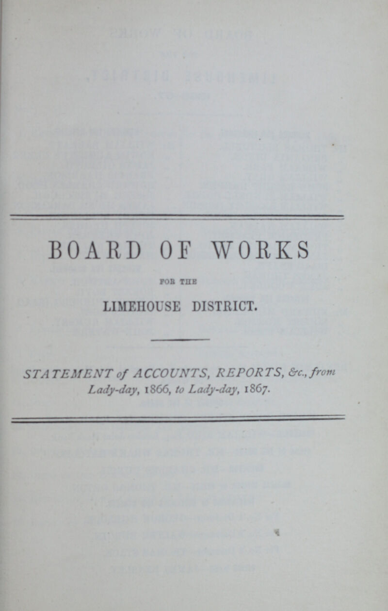 BOARD OF WORKS for the LIMEHOUSE DISTRICT. ——— STATEMENT of ACCOUNTS, REPORTS, &c.,from Lady-day, 1866, to Lady-day, 1867.