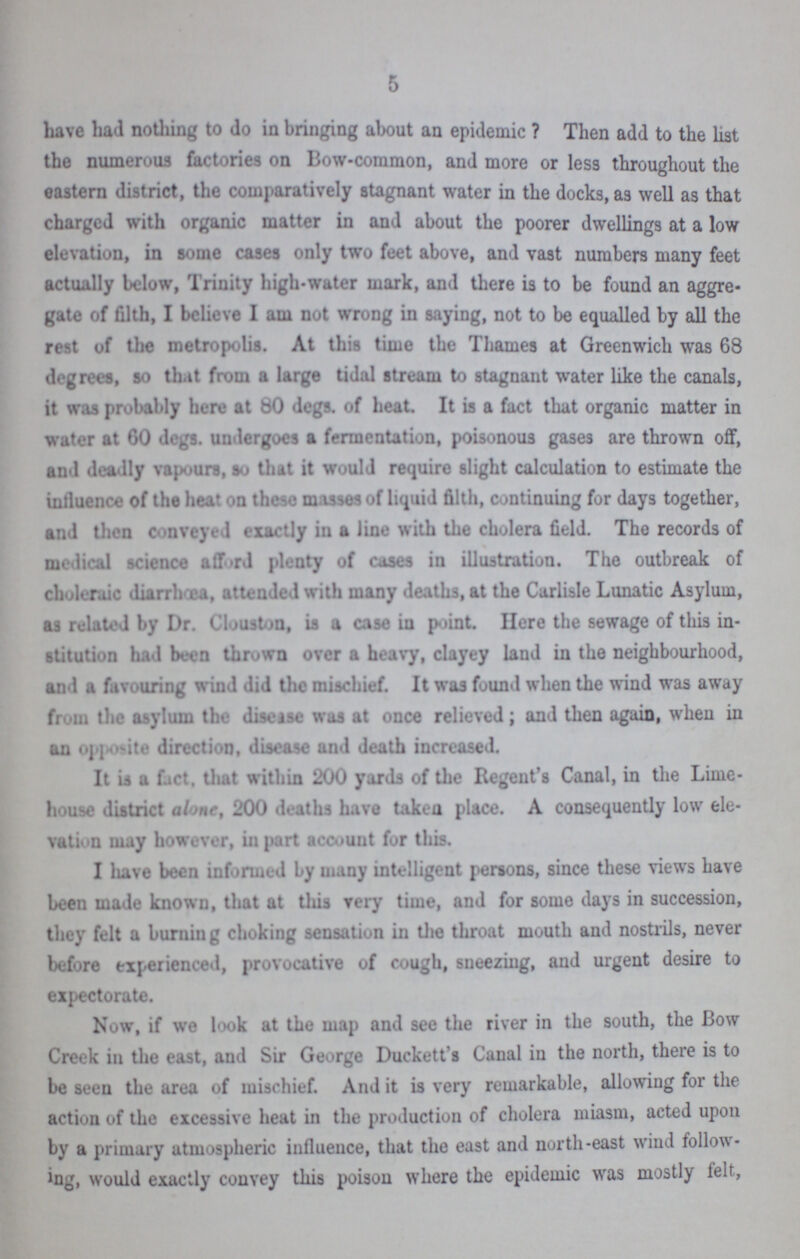 5 have had nothing to do in bringing about an epidemic ? Then add to the list the numerous factories on Bow-common, and more or less throughout the eastern district, the comparatively stagnant water in the docks, as well as that charged with organic matter in and about the poorer dwellings at a low elevation, in some cases only two feet above, and vast numbers many feet actually below, Trinity high-water mark, and there is to be found an aggre gate of filth, I believe I am not wrong in saying, not to be equalled by all the rest of the metropolis. At this time the Thames at Greenwich was 68 degrees, so that from a large tidal stream to stagnant water like the canals, it was probably here at 80 degs. of heat. It is a fact that organic matter in water at 60 degs. undergoes a fermentation, poisonous gases are thrown off, and deadly vapours, so that it would require slight calculation to estimate the influence of the heat on these masses of liquid filth, continuing for days together, and then conveyed exactly in a line with the cholera field. The records of medical science afford plenty of cases in illustration. The outbreak of choleraic diarrhoea, attended with many deaths, at the Carlisle Lunatic Asylum, as related by Dr. Clouston, is a case in point. Here the sewage of this in stitution had been thrown over a heavy, clayey land in the neighbourhood, and a favouring wind did the mischief. It was found when the wind was away from the asylum the disease was at once relieved; and then again, when in an opposite direction, disease and death increased. It is a fact, that within 200 yards of the Regent's Canal, in the Lime house district alone, 200 deaths have taken place. A consequently low ele vation may however, in part account for this. I have been informed by many intelligent persons, since these views have been made known, that at this very time, and for some days in succession, they felt a burning choking sensation in the throat mouth and nostrils, never before experienced, provocative of cough, sneezing, and urgent desire to expectorate. Now, if we look at the map and see the river in the south, the Bow Creek in the east, and Sir George Duckett's Canal in the north, there is to be seen the area of mischief. And it is very remarkable, allowing for the action of the excessive heat in the production of cholera miasm, acted upon by a primary atmospheric influence, that the east and north-east wind follow ing, would exactly convey this poison where the epidemic was mostly felt,