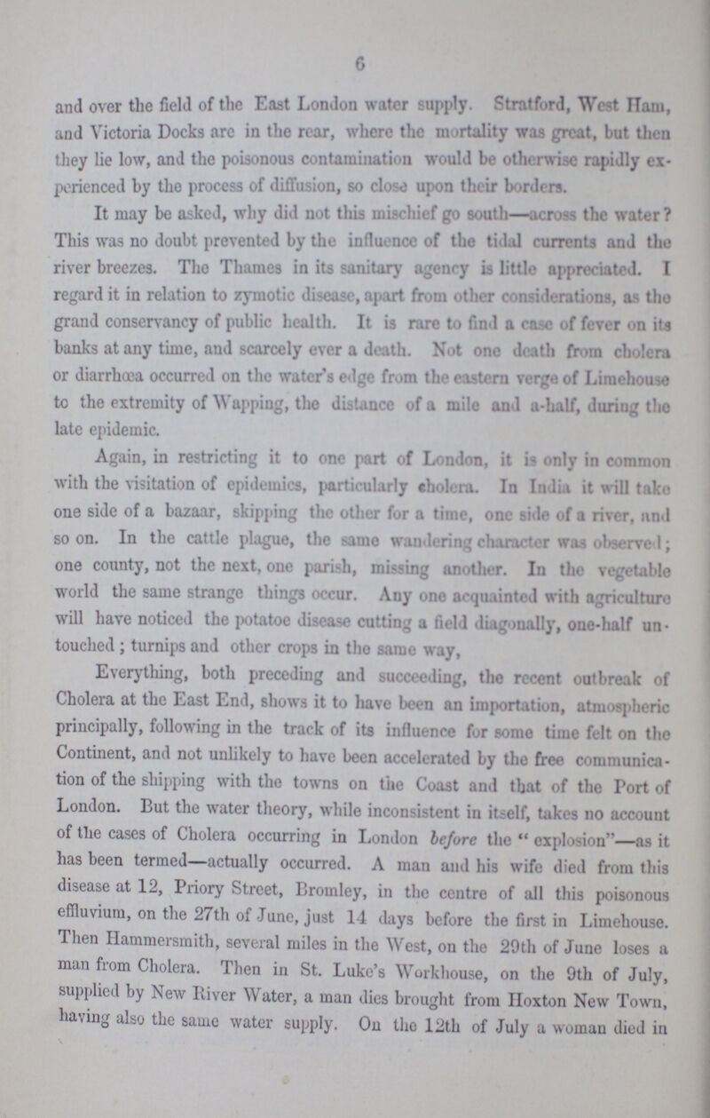 6 and over the field of the East London water supply. Stratford, West Ham, and Victoria Docks arc in the rear, where the mortality was great, but then they lie low, and the poisonous contamination would be otherwise rapidly ex perienced by the process of diffusion, so close upon their borders. It may be asked, why did not this mischief go south—across the water? This was no doubt prevented by the influence of the tidal currents and the river breezes. Tho Thames in its sanitary agency is little appreciated. I regard it in relation to zymotic disease, apart from other considerations, as tho grand conservancy of public health. It is rare to find a case of fever on its banks at any time, and scarcely ever a death. Not one death from cholera or diarrhoea occurred on the water's edge from the eastern verge of Limehouse to the extremity of Wapping, the distance of a mile and a-half, during the late epidemic. Again, in restricting it to one part of London, it is only in common with the visitation of epidemics, particularly cholera. In India it will take one side of a bazaar, skipping the other for a time, one side of a river, and soon. In the cattle plague, the same wandering character was observed; one county, not the next, one parish, missing another. In the vegetable world the same strange things occur. Any one acquainted with agriculture will have noticed the potatoe disease cutting a field diagonally, one-half un touched ; turnips and other crops in tho same way, Everything, both preceding and succeeding, the recent outbreak of Cholera at the East End, shows it to have been an importation, atmospheric principally, following in the track of its influence for some time felt on the Continent, and not unlikely to have been accelerated by the free communica tion of the shipping with the towns on the Coast and that of the Port of London. But the water theory, while inconsistent in itself, takes no account of the cases of Cholera occurring in London before the explosion—as it has been termed—actually occurred. A man and his wife died from this disease at 12, Priory Street, Bromley, in the centre of all this poisonous effluvium, on the 27th of June, just 14 days before the first in Limehouse. Then Hammersmith, several miles in the West, on the 29th of June loses a man from Cholera. Then in St. Luke's Workhouse, on the 9th of July, supplied by New River Water, a man dies brought from Hoxton New Town, having also the same water supply. On tho 12th of July a woman died in