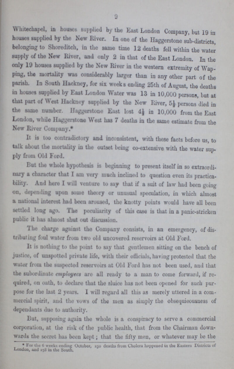 9 Whitechapel, in houses supplied by the East London Company, but 19 in houses supplied by the New River. In one of the Haggerstone sub-districts, belonging to Shoreditch, in the same time 12 deaths fell within the water supply of the New River, and only 2 in that of the East London. In the only 19 houses supplied by the New River in the western extremity of Wap ping, the mortality was considerably larger than in any other part of the parish. In South Hackney, for six weeks ending 25th of August, the deaths in houses supplied by East London Water was 13 in 10,000 persons, but at that part of West Hackney supplied by the New River, 5½ persons died in the same number. Haggerstone East lost 4½ in 10,000 from the East London, while Haggerstone West has 7 deaths in the same estimate from the New River Company.* It is too contradictory and inconsistent, with these facts before us, to talk about the mortality in the outset being co-extensive with the water sup ply from Old Ford. But the whole hypothesis is beginning to present itself in so extraordi nary a character that I am very much inclined to question even its practica bility. And here I will venture to say that if a suit of law had been going on, depending upon some theory or unusual speculation, in which almost a national interest had been aroused, the knotty points would have all been settled long ago. The peculiarity of this case is that in a panic-stricken public it has almost shut out discussion. The charge against the Company consists, in an emergency, of dis tributing foul water from two old uncovered reservoirs at Old Ford. It is nothing to the point to say that gentlemen sitting on the bench of justice, of unspotted private life, with their officials, having protested that the water from the suspected reservoirs at Old Ford has not been used, and that the subordinate employees aro all ready to a man to come forward, if re quired, on oath, to declare that the sluice has not been opened for such pur pose for the last 2 years. I will regard all this as merely uttered in a com mercial spirit, and the vows of the men as simply the obsequieousness of dependants due to authority. But, supposing again the whole is a conspiracy to serve a commercial corporation, at the risk of the public health, that from the Chairman down wards the secret has been kept; that the fifty men, or whatever may be the * For the 6 weeks ending October, 250 deaths from Cholera happened in the Eastern Districts of London, and 358 in the South.