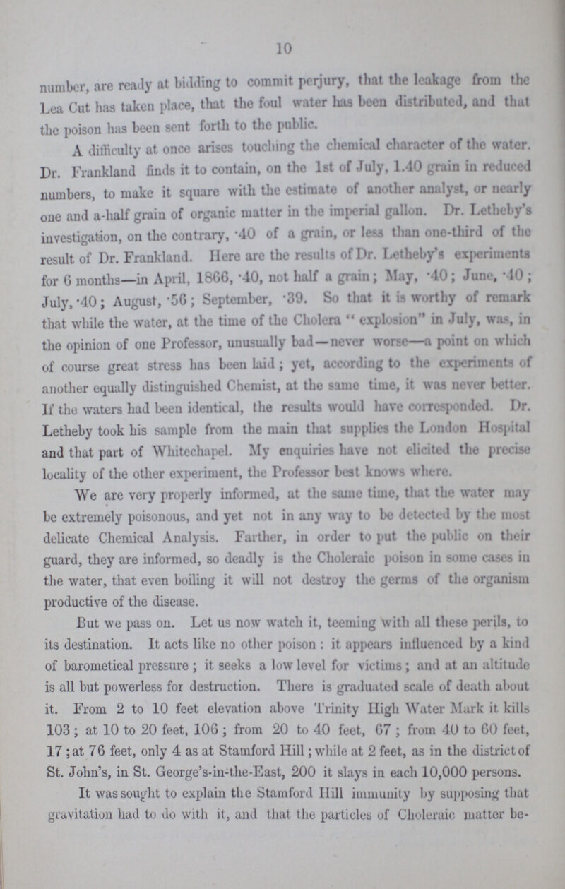 10 number, are ready at bidding to commit perjury, that the leakage from the Lea Cut has taken place, that the foul water has been distributed, and that the poison has been sent forth to the public. A difficulty at once arises touching the chemical character of the water. Dr. Frankland finds it to contain, on the 1st of July, 1.40 grain in reduced numbers, to make it square with the estimate of another analyst, or nearly one and a-half grain of organic matter in the imperial gallon. Dr. Letheby's investigation, on the contrary, 40 of a grain, or less than one-third of the result of Dr. Frankland. Here are the results of Dr. Letheby's experiments for G months—in April, 1866, .40, not half a grain; May, .40; June, .10; July, .40; August, .56; September, .39. So that it is worthy of remark that while the water, at the time of the Cholera explosion in July, was, in the opinion of one Professor, unusually bad—never worse—a point on which of course great stress has been laid; yet, according to the experiments of another equally distinguished Chemist, at the same time, it was never better. If the waters had been identical, the results would have corresponded. Dr. Letheby took his sample from the main that supplies the London Hospital and that part of Whitechaple My enquiries have not elicited the precise locality of the other experiment, the Professor best knows where. We are very properly informed, at the same time, that the water may be extremely poisonous, and yet not in any way to be detected by the most delicate Chemical Analysis. Farther, in order to put the public on their guard, they are informed, so deadly is the Choleraic poison in some cases in the water, that even boiling it will not destroy the germs of the organism productive of the disease. But we pass on. Let us now watch it, teeming with all these perils, to its destination. It acts like no other poison : it appears influenced by a kind of barometical pressure ; it seeks a low level for victims; and at an altitude is all but powerless for destruction. There is graduated scale of death about it. From 2 to 10 feet elevation above Trinity High Water Mark it kills 103 ; at 10 to 20 feet, 10G ; from 20 to 40 feet, G7 ; from 40 to GO feet, 17; at 76 feet, only 4 as at Stamford Hill; while at 2 feet, as in the district of St. John's, in St. George's-in-the-East, 200 it slays in each 10,000 persons. It was sought to explain the Stamford Hill immunity by supposing that gravitation had to do with it, and that the particles of Choleraic matter be-