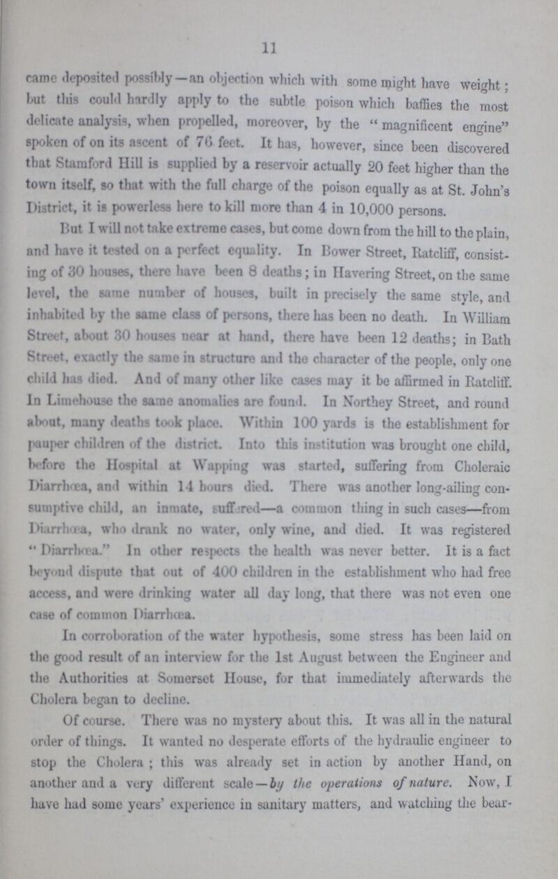 11 came deposited possibly—an objection which with some might have weight; but this could hardly apply to the subtle poison which baffies the most delicate analysis, when propelled, moreover, by the magnificent engine spoken of on its ascent of 76 feet. It has, however, since been discovered that Stamford Hill is supplied by a reservoir actually 20 feet higher than the town itself, so that with the full charge of the poison equally as at St. John's District, it is powerless here to kill more than 4 in 10,000 persons. But I will not take extreme cases, but come down from the hill to the plain, and have it tested on a perfect equality. In Bower Street, Ratcliff, consist ing of 30 houses, there have been 8 deaths; in Havering Street, on the same level, the same number of houses, built in precisely the same style, and inhabited by the same class of persons, there has been no death. In William Street, about 30 houses near at hand, there have been 12 deaths; in Bath Street, exactly the same in structure and tho character of the people, only one child has died. And of many other like cases may it be affirmed in Ratcliff. In Limehouse the same anomalies are found. In Northey Street, and round about, many deaths took place. Within 100 yards is the establishment for pauper children of the district. Into this institution was brought one child, before tho Hospital at Wapping was started, suffering from Choleraic Diarrhoea, and within 14 hours died. There was another long-ailing con sumptive child, an inmate, Suffered—a common thing in such cases—from Diarrhœa a, who drank no water, only wine, and died. It was registered Diarrhoea. In other respects the health was never better. It is a fact beyond dispute that out of 400 children in the establishment who had free access, and were drinking water all day long, that there was not even one case of common Diarrhœa. In corroboration of the water hypothesis, some stress has been laid on the good result of an interview for the 1st August between the Engineer and the Authorities at Somerset House, for that immediately afterwards the Cholera began to decline. Of course. There was no mystery about this. It was all in the natural order of things. It wanted no desperate efforts of the hydraulic engineer to stop the Cholera ; this was already set in action by another Hand, on another and a very different scale — by the operations of nature. Now, I have had some years' experience in sanitary matters, and watching the bear¬