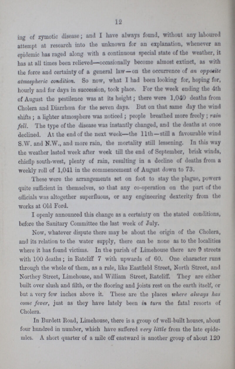 12 ing of zymotic disease; and I have always found, without any laboured attempt at research into the unknown for an explanation, whenever an epidemic has raged along with a continuous special state of the weather, it has at all times been relieved—occasionally become almost extinct, as with the force and certainty of a general law—on the occurrence of an opposite atmospheric condition. So now, what I had been looking for, hoping for, hourly and for days in succession, took place. For the week ending the 4th of August the pestilence was at its height; there were 1,040 deaths from Cholera and Diarrhoea for the seven days. But on that same day the wind shifts; a lighter atmosphere was noticed ; people breathed more freely ; rain fell. The type of the disease was instantly changed, and the deaths at once declined. At the end of the next week—the 11th —still a favourable wind S.W. and N.W., and more rain, the mortality still lessening. In this way the weather lasted week after week till the end of September, brisk winds, chieflp south-west, plenty of rain, resulting in a decline of deaths from a weekly roll of 1,041 in the commencement of August down to 73. These were the arrangements set on foot to stay the plague, powers quite sufficient in themselves, so that any co-operation on tho part of the officials was altogether superfluous, or any engineering dexterity from the works at Old Ford. I openly announced this change as a certainty on the stated conditions, before the Sanitary Committee the last week of July. Now, whatever dispute there may be about the origin of the Cholera, and its relation to the water supply, there can be none as to the localities where it has found victims. In the parish of Limehouse there are 9 streets with 100 deaths; in Ratcliff 7 with upwards of GO. One character runs through the whole of them, as a rule, like Eastfield Street, North Street, and Northey Street, Limehouse, and William Street, Ratcliff. They are either built over slush and filth, or the flooring and joists rest on the earth itself, or but a very few inches above it. These are the places where always has come fever, just as they have lately been in turn the fatal resorts of Cholera. In Burdett Road, Limehouse, there is a group of well-built houses, about four hundred in number, which have suffered very little from the late epide mics. A short quarter of a mile off eastward is another group of about 120