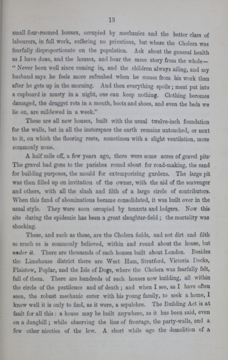 13 small four-roomed houses, occupied by mechanics and the better class of labourers, in full work, suffering no privations, but where the Cholera was fearfully disproportionate on the population. Ask about the general health as I have done, and the houses, and hear the same story from the whole — Never been well since coming in, and the children always ailing, and my husband says he feels more refreshed when he comes from his work than after he gets up in the morning. And then everything spoils ; meat put into a cupboard is musty in a night, one can keep nothing. Clothing becomes damaged, the drugget rots in a month, boots and bhoes, and even the beds we lie on, are mildewed in a week. These are all new houses, built with the usual twelve-inch foundation for the walls, but in all the insterspace the earth remains untouched, or next to it, on which the flooring rests, sometimes with a slight ventilation, more commonly none. A half mile off, a few years ago, there were some acres of gravel pits The gravel had gone to the parishes round about for road-making, the sand for building purposes, the mould for extemporising gardens. The large pit was then filled up on invitation of tho owner, with the aid of the scavenger and others, with all the slush and filth of a large circle of contributors. When this fund of abominations became consolidated, it was built over in the usual style. They were soon occupied by tenants and lodgers. Now this site during the epidemic has been a great slaughter-field; the mortality was shocking. These, and such as these, are the Cholera fields, and not dirt and filth so much ns is commonly believed, within and round about the house, but under it. There are thousands of such houses built about London. Besides the Limehouse district there are West Ham, Stratford, Victoria Docks, Plaistow, Poplar, and the Isle of Dogs, where the Cholera was fearfully felt, full of them. There are hundreds of such houses now building, all within the circle of the pestilence and of death ; and when I see, as I have often seen, the robust mechanic enter with his young family, to seek a home, I know well it is only to find, as it were, a sepulchre. The Building Act is at fault for all this : a house may be built anywhere, as it has been said, even on a dunghill; while observing the line of frontage, the party-walls, and a few other niceties of the law. A short while ago the demolition of a