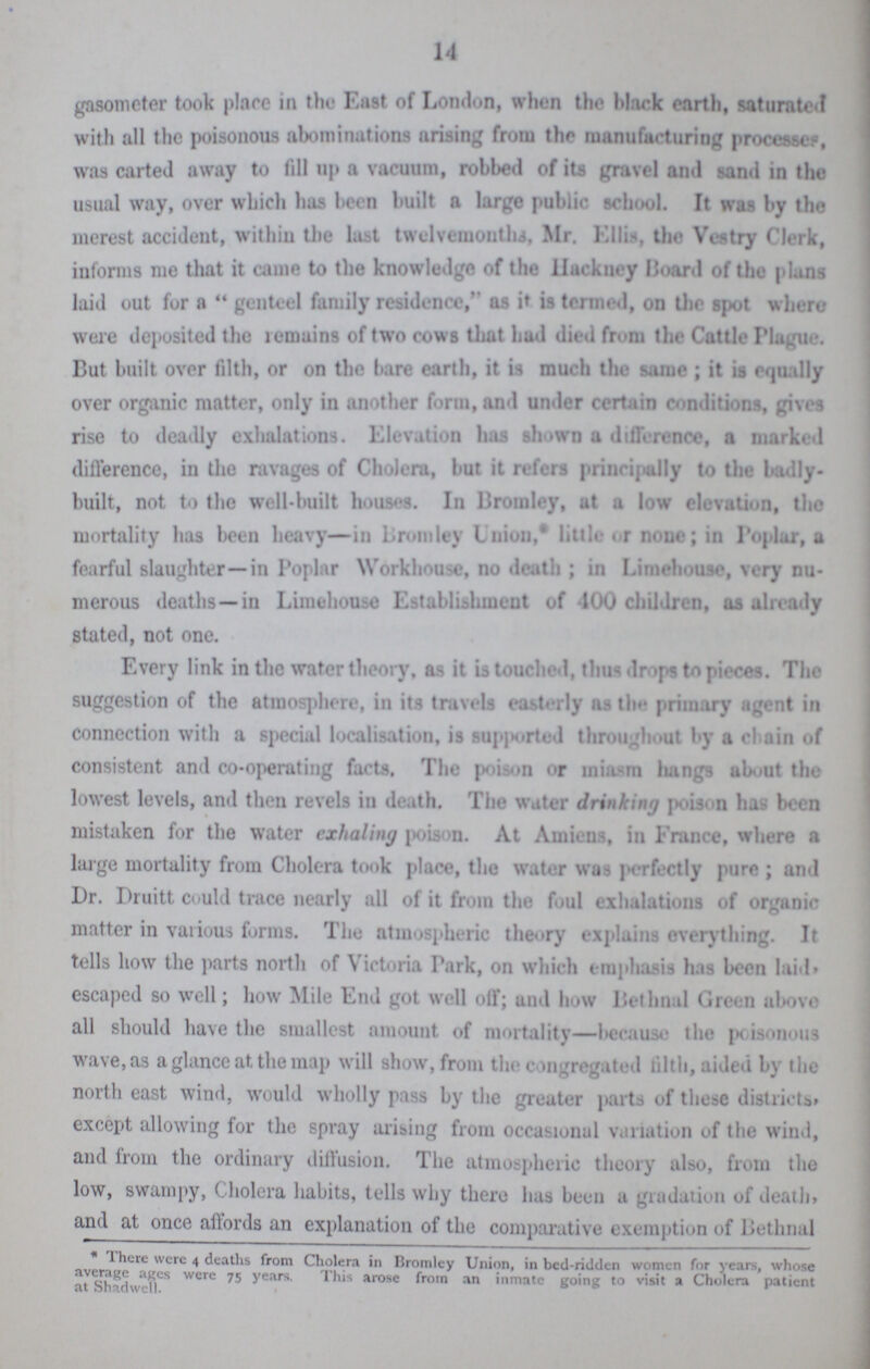 14 gasometer took place in the East of London, when the Mark earth, saturated with all the poisonous abominations arising from the manufacturing processes was carted away to fill up a vacuum, robbed of its gravel and sand in the usual way, over which has been built a large public school. It was by the merest accident, within the last twelvemonths, Mr. Ellis, the Vestry Clerk, informs me that it came to the knowledge of the Hackney Hoard of the plans laid out for a genteel family residence, as it is termed, on the spot where were deposited the remains of two cows that had died from the Cattle Plague. But built over filth, or on the bare earth, it is much the same; it is equally over organic matter, only in another form, and under certain conditions, gives rise to deadly exhalations. Elevation has shown a difference, a marked difference, in the ravages of Cholera, but it refers principally to the badly built, not to the well-built houses. In Bromley, ut a low elevation, the mortality has been heavy—in Bromley Union,* little or none; in Poplar, a fearful slaughter—in Poplar Workhouse, no death; in Limehouse, very nu merous deaths—in Limehouse Establishment of 100 children, as already stated, not one. Every link in the water theory, as it is touched, thus drops to pieces. The suggestion of the atmosphere, in its travels easterly as the primary agent in connection with a special localisation, is supported throughout by a chain of consistent and co-operating facts. The poison or miasm hangs about the lowest levels, and then revels in death. The water drinking poison has been mistaken for the water exhaling poison. At Amiens, in France, where a large mortality from Cholera took place, the water was perfectly pure; and Dr. Druitt could trace nearly all of it from the foul exhalations of organic matter in various forms. The atmospheric theory explains everything. It tells how the parts north of Victoria Park, on which emphasis has been Iaid» escaped so well; how Mile End got well off; and how Bethnal Green above all should have the smallest amount of mortality—because the poisonous wave, as a glance at the map will show, from the congregated tilth, aided by the north east wind, would wholly pass by the greater parts of these districts, except allowing for the spray arising from occasional variation of the wind, and from the ordinary diffusion. The atmospheric theory also, from the low, swampy, Cholera habits, tells why there has been a gradation of death, and at once affords an explanation of the comparative exemption of Bethnal * There were 4 deaths from Cholera in Bromley Union, in bed-ridden women for years, whose average ages were 75 years. This arose from an inmate going to visit a Cholera patient at Shadwell.