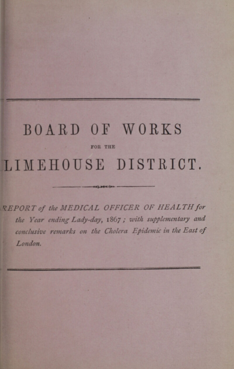 BOARD OF WORKS for the LIMEHOUSE DISTRICT. REPORT of the MEDICAL OFFICER OF HEALTH for the Year ending Lady-day, 1867; with supplementary and conclusive remarks on the Cholera Epidemic in the East of London.