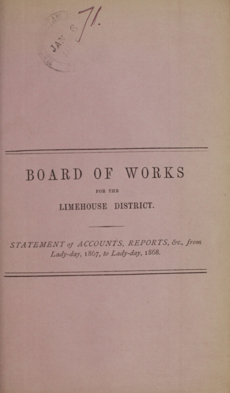 71 BOARD OF WORKS FOB THE LIMEHOUSE DISTRICT. STATEMENT of ACCOUNTS, REPORTS, &c., from Lady-day, 1867, to Lady-day, 1868.