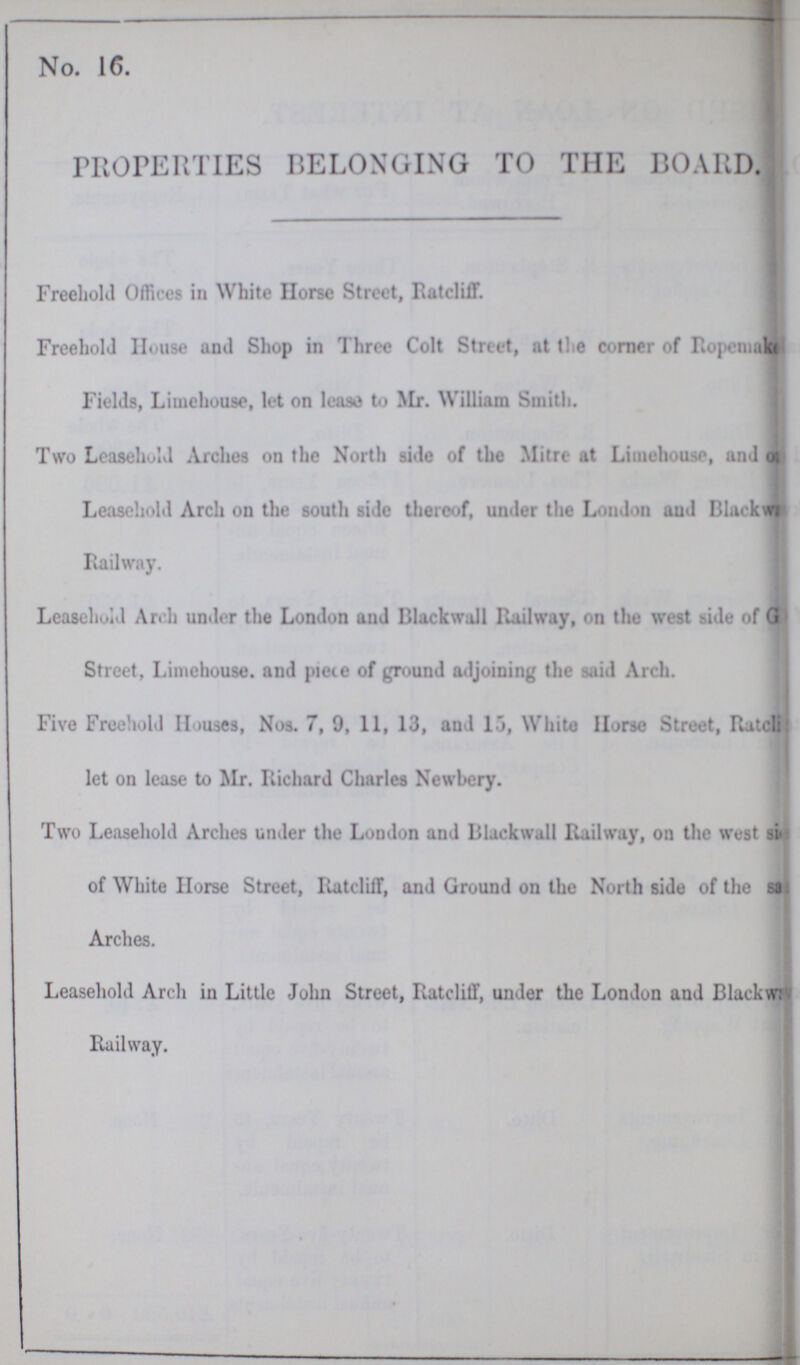 No. 16. PROPERTIES BELONGING TO THE BOARD. Freehold Offices in White Horse Street, Ratcliff. Freehold House and Shop in Three Colt Street, at the corner of Ropenmake Fields, Limehouse, let on lease to Mr. william Smith. Two Leasehold Arches on the North side of the Mitre at Limehouse, and on Leasehold Arch on the south side thereof, under the London and Blackward Railway. Leasehold Arch under the London and Blackwall Railway, on the west side of G Street, Limehouse. and piece of ground adjoining the said Arch. Five Freehold Houses, Nos. 7, 9, 11, 13, and 15, White Horse Street, Ratcliff let on lease to Mr. Richard Charles Newbery. Two Leasehold Arches under the London and Blackwall Railway, on the west si of White Horse Street, Ratcliff, and Ground on the North side of the si Arches. Leasehold Arch in Little John Street, Ratcliff, under the London and Blackwr Railway.