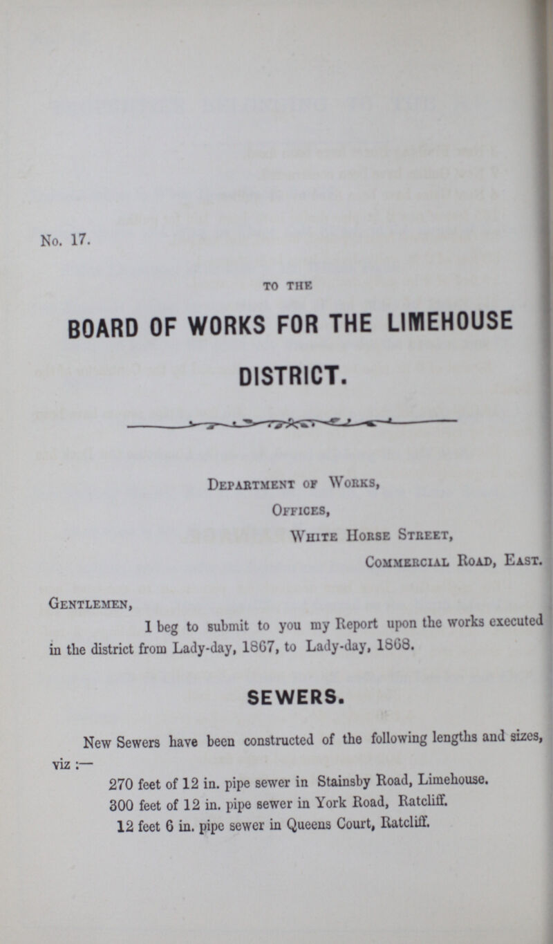 No. 17. TO THE BOARD OF WORKS FOR THE LIMEHOUSE DISTRICT. Department of Works, Offices, White Horse Street, Commercial Road, East. Gentlemen, 1 beg to submit to you my Report upon the works executed in the district from Lady-day, 18G7, to Lady-day, 1SG8. SEWERS. New Sewers have been constructed of the following lengths and sizes, viz 270 feet of 12 in. pipe sewer in Stainsby Road, Limehouse. 300 feet of 12 in. pipe sewer in York Road, Ratcliff. 12 feet 6 in. pipe sewer in Queens Court, Ratcliff.