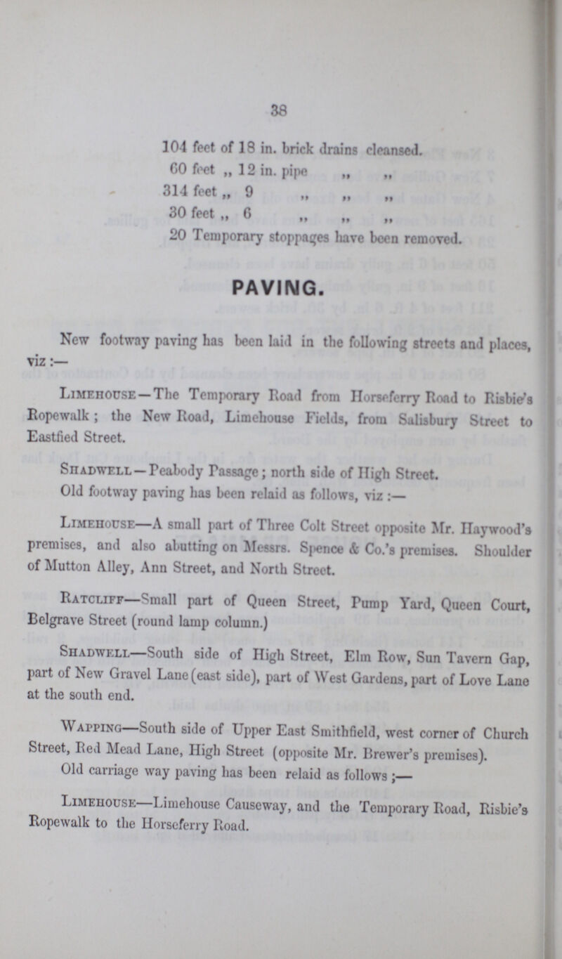 38 104 feet of 18 in. brick drains cleansed. CO feet „ 12 in. pipe „ „ 314 feet „ 9 „ „ „ 30 feet „ 6 „ „ „ 20 Temporary stoppages have been removed. PAVING. New footway paving has been laid in the following streets and places, viz:— Limehouse— The Temporary Road from Horseferry Road to Risbie’s Ropewalk; the New Road, Limehouse Fields, from Salisbury Street to Eastfied Street. Siiadwell— Peabody Passage; north side of High Street. Old footway paving has been relaid as follows, viz:— Limehouse— A small part of Three Colt Street opposite Mr. Haywood's premises, and also abutting on Messrs. Spence & Co.’s premises. Shoulder of Mutton Alley, Ann Street, and North Street. Ratcliff— Small part of Queen Street, Pump Yard, Queen Court, Belgrave Street (round lamp column.) Shadwell— South side of High Street, Elm Row, Sun Tavern Gap, part of New Gravel Lane (east side), part of West Gardens, part of Love Lane at the south end. Wapping— South side of Upper East Smithfield, west comer of Church Street, Red Mead Lane, High Street (opposite Mr. Brewer's premises). Old carriage way paving has been relaid as follows;— Limehouse— Limehouse Causeway, and the Temporary Road, Risbie’s Ropewalk to the Horseferry Road.