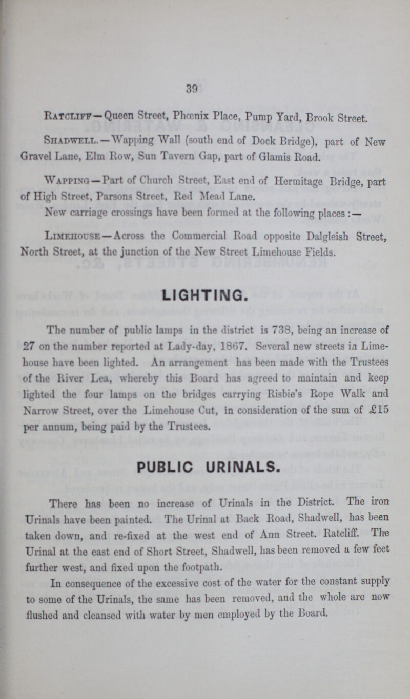 30 Ratcliff-Queen Street, Phœnix Place, Pump Yard, Brook Street. Shapwell.— Wapping Wall (south end of Dock Bridge), part of New Gravel Lane, Elm Row, Sun Tavern Gap, part of Glamis Road. Wapping— Part of Church Street, East end of Hermitage Bridge, part of High Street, Parsons Street, Red Mead Lane. New carriage crossings have been formed at the following places : — Limehouse— Across the Commercial Road opposite Dalgleish Street, North Street, at the junction of the New Street Limehouse Fields. LIGHTING. The number of public lamps in the district is 738, being an increase of 27 on the number reported at Lady-day, 1867. Several new streets in Lime house have been lighted. An arrangement has been made with the Trustees of the River Lea, whereby this Board has agreed to maintain and keep lighted the four lamps on the bridges carrying Risbie's Rope Walk and Narrow Street, over the Limehouse Cut, in consideration of the sum of JS15 per annum, being paid by the Trustees. PUBLIC URINALS. There has been no increase of Urinals in the District. The iron Urinals have been painted. The Urinal at Back Road, Shadwell, has been taken down, and re-fixed at the west end of Ann Street. Ratcliff. The Urinal at the east end of Short Street, Shadwell, has been removed a few feet further west, and fixed upon the footpath. In consequence of the excessive cost of the water for the constant supply to some of the Urinals, the same has been removed, and the whole are now Hushed and cleansed with water by men employed by the Board.
