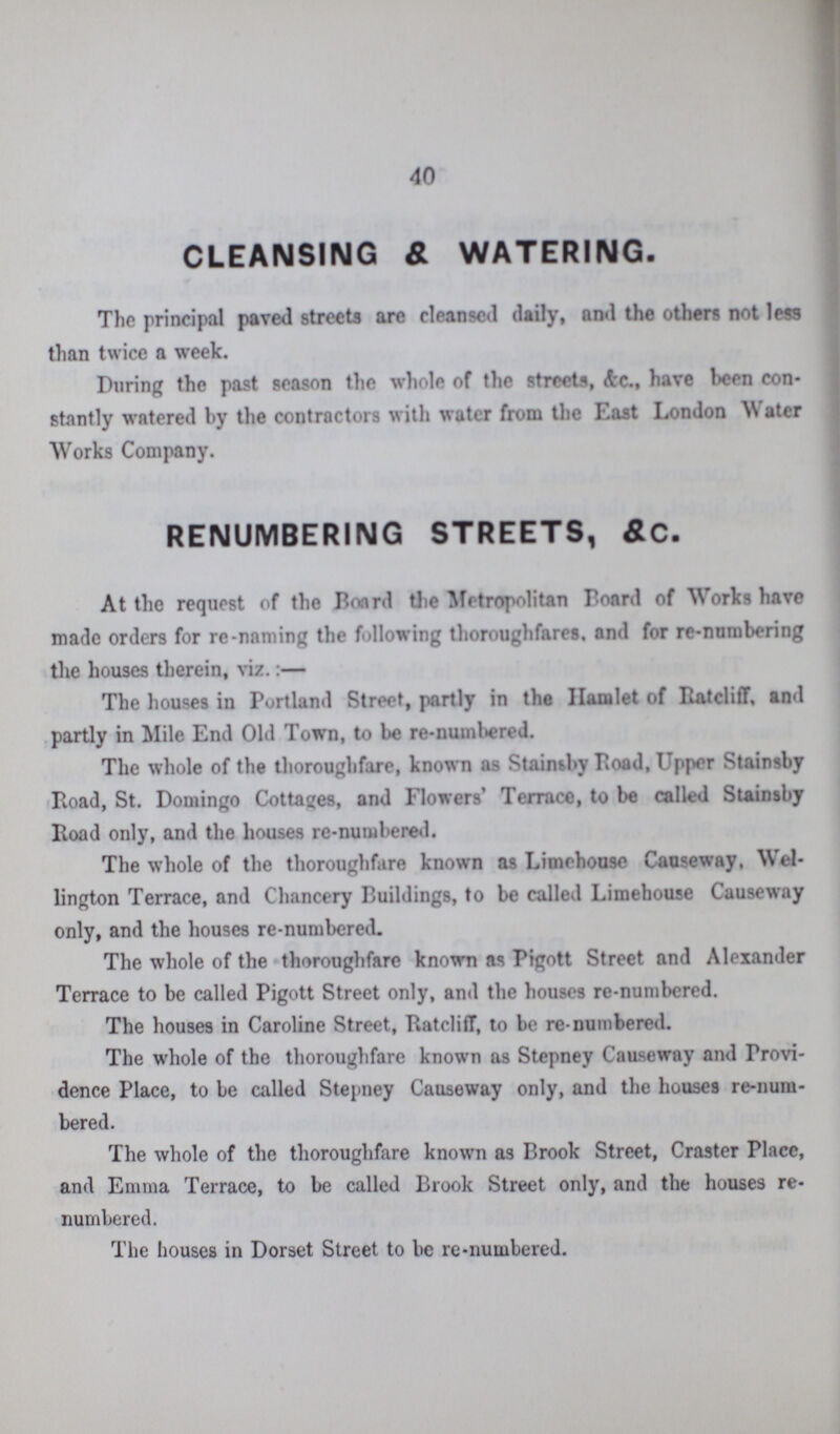 40 CLEANSING & WATERING. The principal paved streets are cleansed daily, and the others not less than twice a week. During the past season the whole of the streets, Ac., have been con stantly watered by the contractors with water from the East London W atcr Works Company. RENUMBERING STREETS, &C. At the request of the Board the Metropolitan Board of Works have made orders for re-naming the following thoroughfares, and for re-numbering the houses therein, viz.:— The houses in Portland Street, partly in the Hamlet of Ratcliff, and partly in Mile End Old Town, to be re-numbered. The whole of the thoroughfare, known as Stainsby Road, upper Stainsby Road, St. Domingo Cottages, and Flowers' Terrace, to be called Stainsby Road only, and the houses re-numbered. The whole of the thoroughfare known as Limehouse Causeway, Wel lington Terrace, and Chancery Buildings, to be called Limehouse Causeway only, and the houses re-numbered. The whole of the thoroughfare known as Pigott Street and Alexander Terrace to be called Pigott Street only, and the houses re-numbered. The houses in Caroline Street, Ratcliff, to be re-numbered. The whole of the thoroughfare known as Stepney Causeway and Provi dence Place, to be called Stepney Causeway only, and the houses re-num bered. The whole of the thoroughfare known as Brook Street, Craster Place, and Ennna Terrace, to be called Brook Street only, and the houses re numbered. The houses in Dorset Street to be re-numbered.