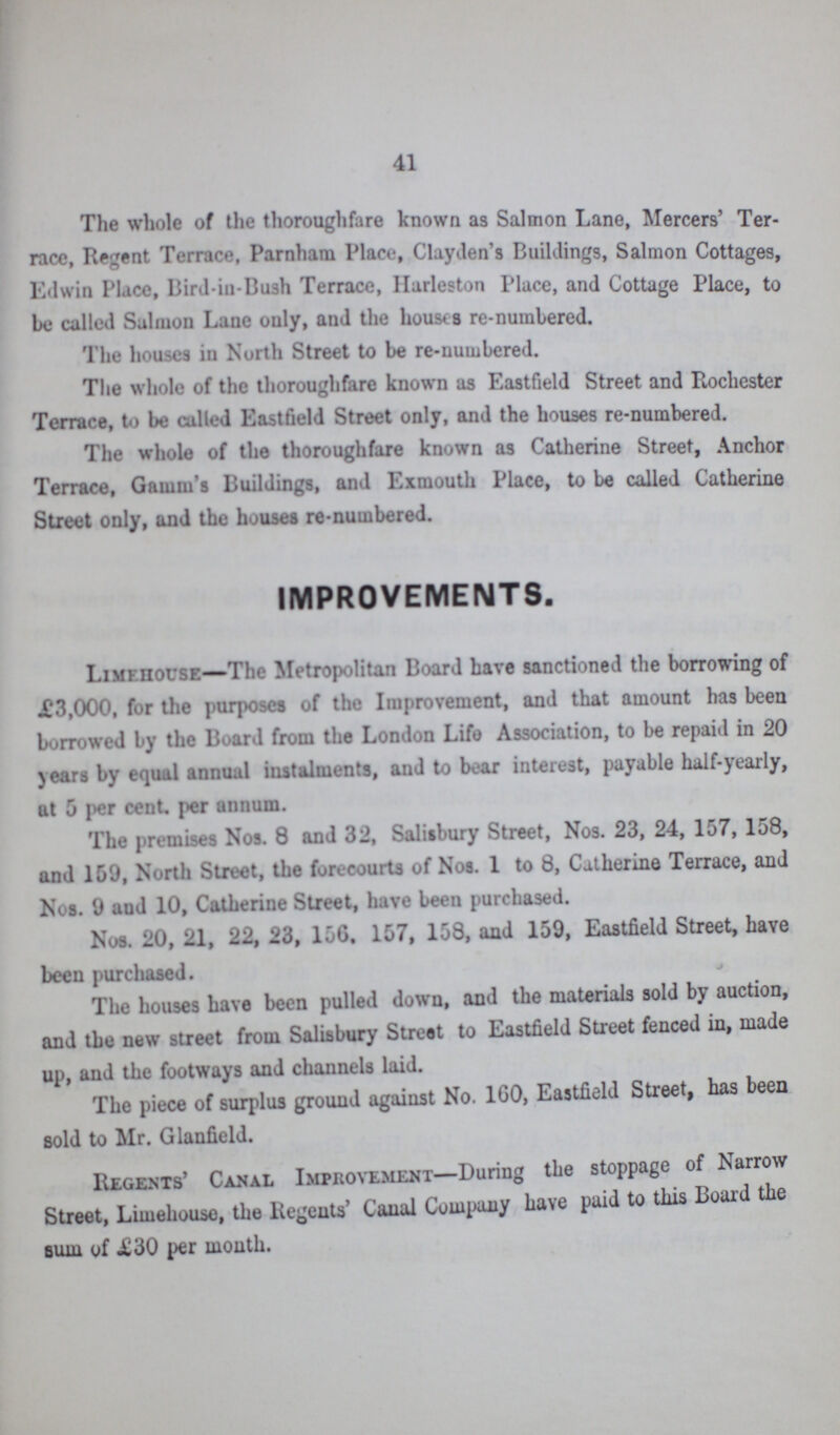 41 The whole of the thoroughfare known as Salmon Lane, Mercers' Ter race, Regent Terrace, Parnham Place, Clayden’s Buildings, Salmon Cottages, Edwin Place, Bird-in-Bush Terrace, Harleston Place, and Cottage Place, to be called Salmon Lane only, and the houses re-numbered. The houses in North Street to be re-numbered. The whole of the thoroughfare known as Eastfield Street and Rochester Terrace, to be called Eastfield Street only, and the houses re-numbered. The whole of the thoroughfare known as Catherine Street, Anchor Terrace, Gamm's Buildings, and Exmouth Place, to be called Catherine Street only, and the houses re-numbered. IMPROVEMENTS. Limehouse— The Metropolitan Board have sanctioned the borrowing of £3,000, for the purposes of the Improvement, and that amount has been burrowed by the Board from the London Life Association, to be repaid in 20 years by equal annual instalments, and to bear interest, payable half-yearly, at 5 per cent, per annum. The premises Nos. 8 and 32, Salisbury Street, Nos. 23, 24, 157, 158, and 159, North Street, the forecourts of Nos. 1 to 8, Catherine Terrace, and Nos. 9 and 10, Catherine Street, have been purchased. Nos. 20, 21, 22, 23, 156. 157, 158, and 159, Eastfield Street, have been purchased. The houses have been pulled down, and the materials sold by auction, and the new street from Salisbury Street to Eastfield Street fenced in, made up, and the footways and channels laid. The piece of surplus ground against No. 160, Eastfield Street, has been sold to Mr. Glanfield. Regents' Canal Improvement—During the stoppage of Narrow Street, Limehouse, the Regents' Canal Company have paid to this Board the sum of £30 per month.