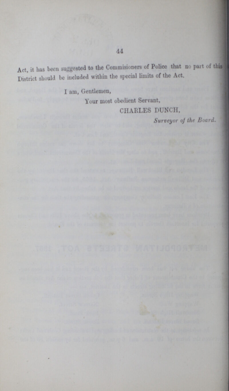 44 Act, it has been suggested to the Commisioners of Police that no part of this District should be included within the special limits of the Act. I am, Gentlemen, Your most obedient Servant, CHARLES DUNCH, Surveyor of the Board.