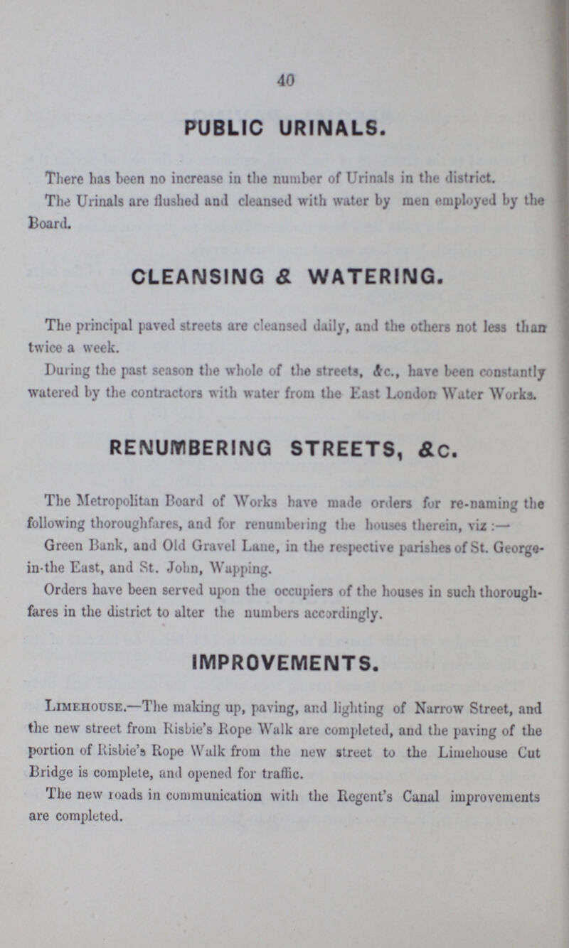 40 PUBLIC URINALS. There has been no increase in the number of Urinals in the ilistrict. The Urinals are flushed and cleansed with water by men employed by the Board. CLEANSING & WATERING. The principal paved streets are cleansed daily, and the others not less than twice a week. During the past season the whole of the streets, Ac., have been constantly watered by the contractors with water from the East London Water Works. RENUMBERING STREETS, &C. The Metropolitan Board of Works have made orders fur re-naming the following thoroughfares, and for renuntbeiing the houses therein, viz :— Green Bank, and Old Gravel Lane, in the respective parishes of St. George in-the East, and St. John, Wupping. Orders have been served upon the occupiers of the houses in such thorough fares in the district to alter the numbers accordingly. IMPROVEMENTS. Limehouse.—The making up, paving, and lighting of Narrow Street, and the new street from Risbie's Hope Walk are completed, and the paving of the portion of RisLie's Rope Walk from the new street to the Limehouse Cut Bridge is complete, and opened for traffic. The new roads in communication with the Regent's Canal improvements are completed.