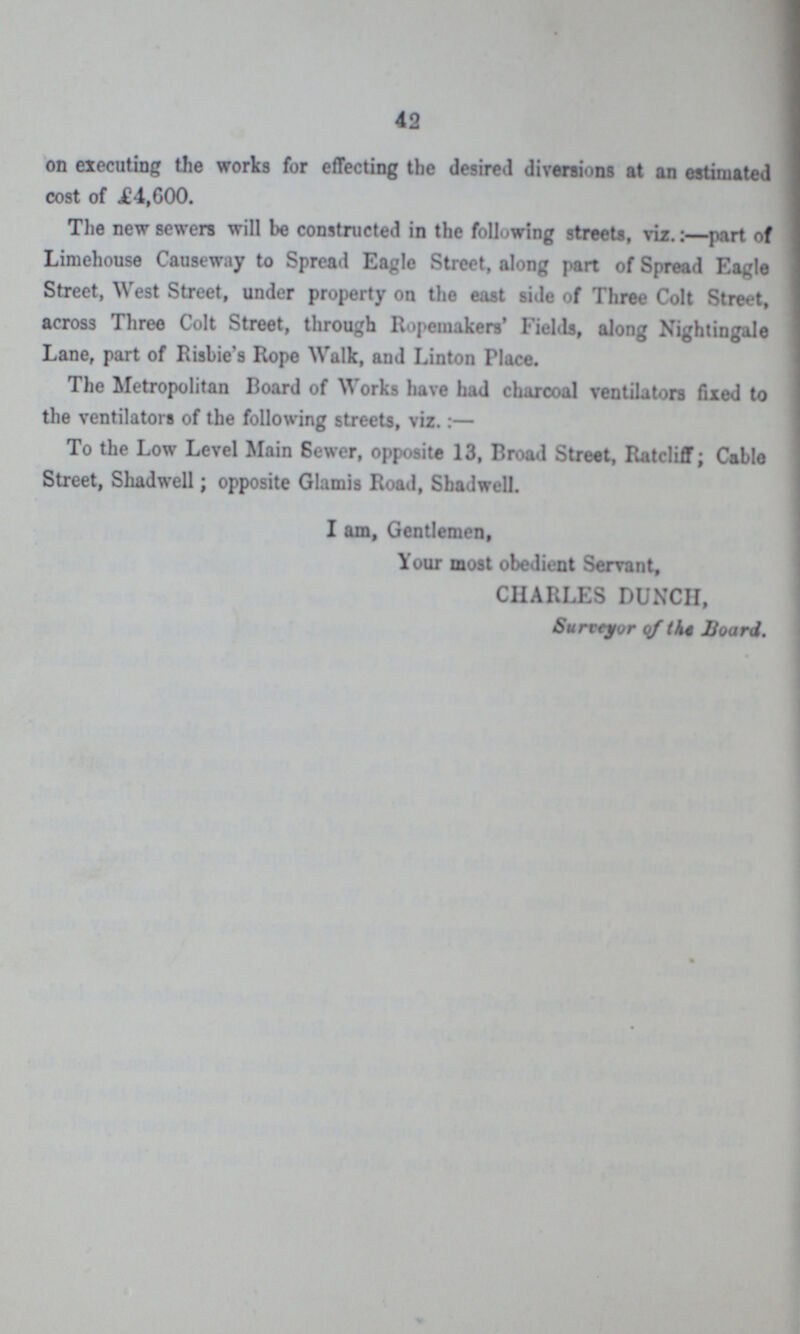 42 on executing the works for effecting the desired diversions at an estimated cost of .£4,600. The new sewers will be constructed in the following streets, viz.:—part of Limehouse Causeway to Spread Eagle Street, along part of Spread Eagle Street, West Street, under property on the east side of Three Colt Street, across Three Colt Street, through Ropemakers' Fields, along Nightingale Lane, part of Risbie's Rope Walk, and Linton Place. The Metropolitan Board of Works have had charcoal ventilators fixed to the ventilators of the following streets, viz.:— To the Low Level Main Sewer, opposite 13, Broad Street, Ratcliff; Cable Street, Shadwell; opposite Glamis Road, Shadwell. I am, Gentlemen, Your most obedient Servant, CHARLES DUNCH, Surctyor qf the Board.
