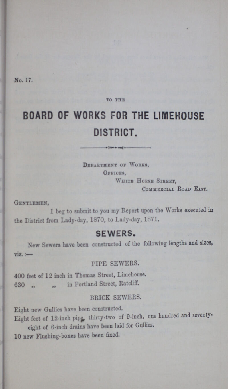 No. 17. TO THE BOARD OF WORKS FOR THE LIMEHOUSE DISTRICT. Department of Works, Offices, White Horse Street, Commercial Road East. Gentlemen, I to submit to you my Report upon the Works executed in the District from Lady-day, 1870, to Lady-day, 1871. SEWERS. New Sewers have been constructed of the following lengths and sizes, viz.:— PIPE SEWERS. 400 feet of 12 inch in Thomas Street, Limehouse. 630 „ „ in Portland Street, Ratcliff. BRICK SEWERS. Eight new Gullies have been constructed. Eight feet of 12-inch pipe thirty-two of 9-inch, one hundred and seventy- eight of 6-inch drains have been laid for Gullies. 10 new Flushing-boxes have been fixed.