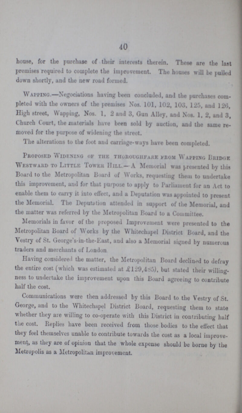 40 house, for the purchase of their interests therein. These are the last premises required to complete the improvement. The houses will be pulled down shortly, and the new road formed. Waiting.—Negotiations having been concluded, and the purchases com pleted with the owners of the premises Nos. 101, 102, 103, 125, and 120, High street, Wapping, Nos. 1, 2 and 3, Gun Alley, and Nos. 1, 2, and 3, Church Court, the materials have been sold by auction, and the same re moved for the purpose of widening the street. The alterations to the foot and carriage-ways have been completed. Proposed Widening of the thoroughfare from Wapping Bridge Westward to Little Tower Hill.— A Memorial was presented by this Board to the Metropolitan Board of works, requesting them to undertake this improvement, and for that purpose to apply to Parliament for an Act to enable them to carry it into effect, and a Deputation was appointed to present the Memorial. The Deputation attended in support of the Memorial, and the matter was referred by the Metropolitan Board to a Committee. Memorials in favor of the proposed Improvement were presented to the Metropolitan Board of Works by the Whitechapel District Board, and the Vestry of St. George’s-in-the-East, and also a Memorial signed by numerous traders and merchants of London Having considered the matter, the Metropolitan Board declined to defray the entire cost (which was estimated at £129,485), but stated their willing ness to undertake the improvement upon this Board agreeing to contribute half the cost. Communications were then addressed by this Board to the Vestry of St. George, and to the Whitechapel District Board, requesting them to state whether they are willing to co-operate with this District in contributing half the cost. Replies have been received from those bodies to the effect that they feel themselves unable to contribute towards the cost as a local improve ment, as they are of opinion that the whole expense should be borne by the Metropolis as a Metropolitan improvement.