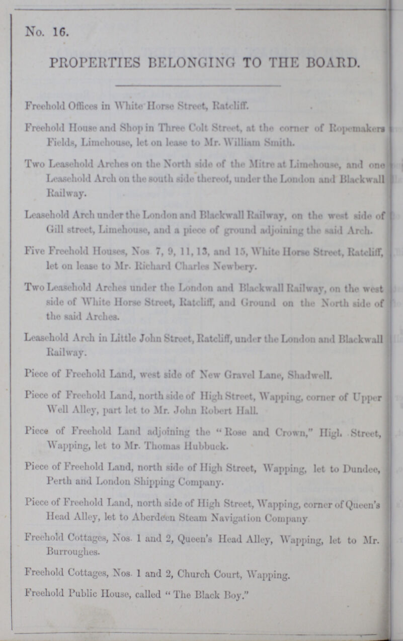 No. 16. PROPERTIES BELONGING TO THE BOARD. Freehold Offices in White Horse Street, Rateliff. Freehold House and Shop in Three Colt Street, at the corner of Rope makers Fields, Lime house, let on lease to Mr. William Smith. Two Leasehold Arches on the North side of the Mitre at Lime house, and one Leasehold Arch on the south side thereof, under the London and Blackwall Railway. Leasehold Arch under the London and Blackwall Railway, on the west side of Gill street, Lime house, and a piece of ground adjoining the said Arch. Five Freehold Houses, Nos 7, 9, 11, 13, and 15, White Horse Street, Rateliff, let on lease to Mr. Richard Charles Newbery. Two Leasehold Arches under the London and Blackwall Railway, on the west side of White Horse Street, Rateliff, and Ground on the North side of the said Arches. Leasehold Arch in Little John Street, Rateliff, uuder the London and Blackwall Railway. Piece of Freehold Land, west side of New Gravel Lane, Shadwell. Piece of Freehold Land, north side of High Street, Wapping, corner of Upper Well Alley, part let to Mr. John Robert Hall. Piece of Freehold Land adjoining the Rose and Crown, High Street, Wapping, let to Mr. Thomas Hubbuck. Piece of Freehold Land, north side of High Street, Wapping, let to Dundee, Perth and London Shipping Company. Piece of Freehold Land, north side of High Street, Wapping, corner of Queen's Head Alley, let to Aberdeen Steam Navigation Company Freehold Cottages, Nos. 1 and 2, Queen's Head Alley, Wapping, let to Mr. Burroughes. Freehold Cottages, Nos. 1 and 2, Church Court, Wapping. Freehold Public House, called The Black Boy.