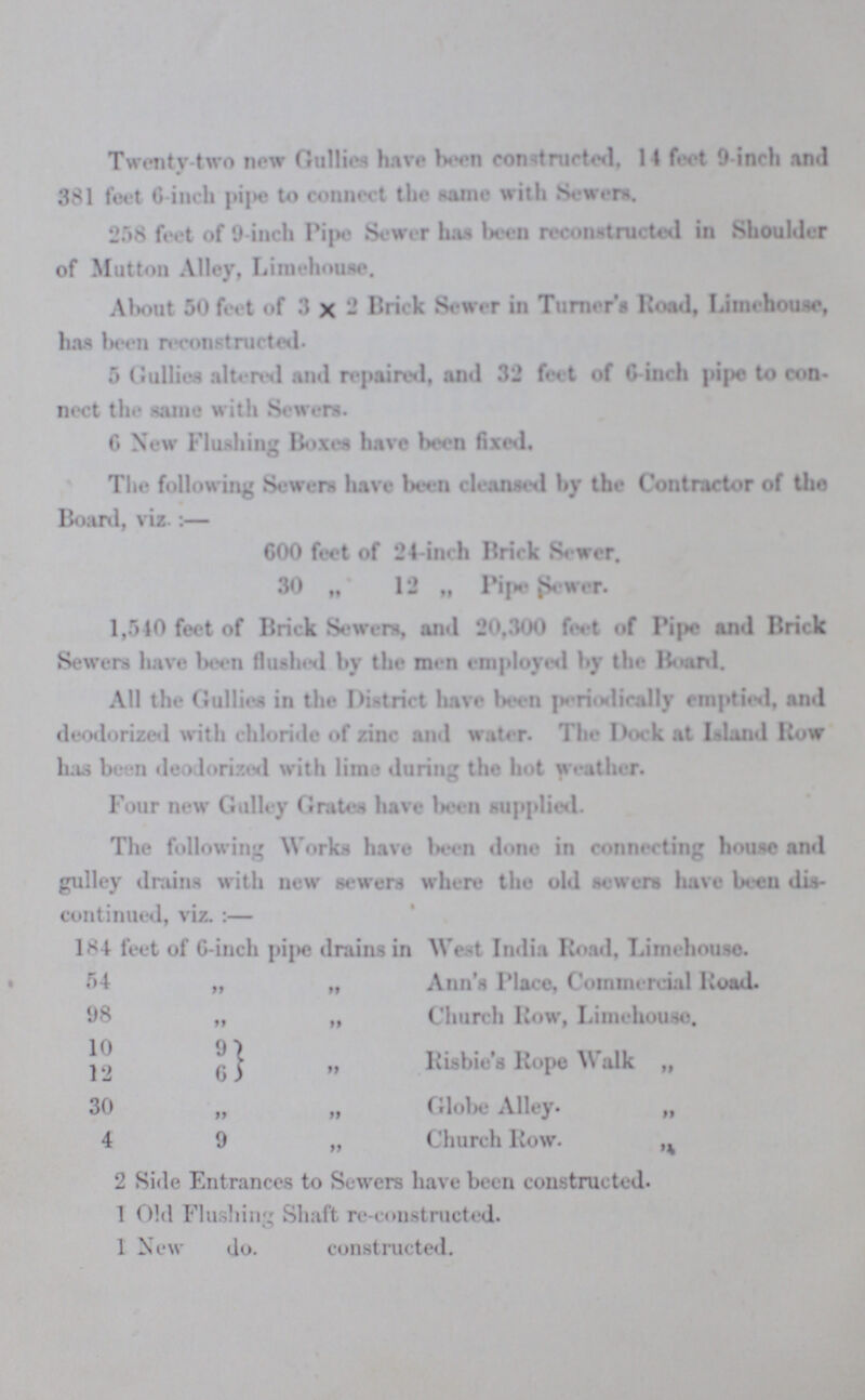 Twenty-two now Gullies have been constructed, 14 feet 9-inch and 381 feet 6-inch pipe to connect the same with Sewers. 258 feet of 9 inch Pipe Sewer has been reconstructed in Shoulder of Mutton Alley, Limehouse. About 50 feet of 3×2 Brick Sewer in Turner's Road, Limehouse has been reconstructed. 5 Gullies altered and repaired, and 32 feet of 6-inch pipe to con nect the same with Sewers. 6 New Flushing Boxes have been fixed. The following Sewers have been cleansed by the Contractor of the Board, viz.:— 600 feet of 24-inch Brick Sewer. 30 „ 12 „ Pipe Sewer. 1,540 feet of Brick Sewers, and 20,300 feet of Pipe and Brick Sewers have been flushed by the men employed by the Board. All the Gullies in the District have been periodically emptied, and deodorized with chloride of zinc and water. The Dock at Island Row has been deodorized with lime during the hot weather. Four new Gulley Grates have been supplied. The following Works have been done in connecting house and gulley drains with new sewers where the old sewers have been dis continued, viz. :— 184 feet of 6-inch pipe drains in West India Road, Limehouse. 54 „ „ Ann's Place, Commercial Road. 98 „ „ Church Row, Limehouse. 10 9 12 6 „ Risbie's Rope Walk „ 30 „ „ Globe Alley. „ 4 9 „ Church Row. „ 2 Side Entrances to Sewers have been constructed. 1 Old Flushing Shaft re-constructed. 1 New do. constructed.