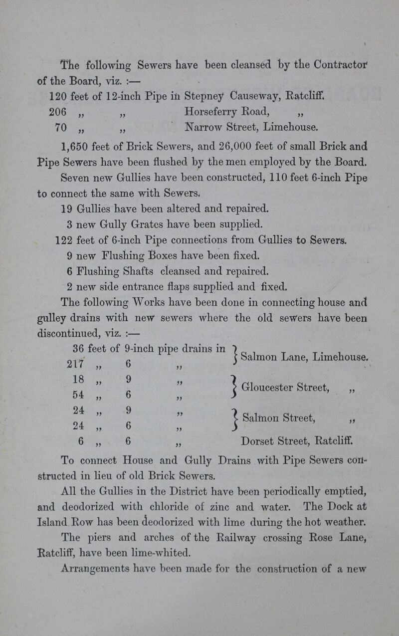 The following Sewers have been cleansed by the Contractor of the Board, viz.:— 120 feet of 12-inch Pipe in Stepney Causeway, Ratcliff. 206 „ „ Horseferry Road, „ 70 „ „ Narrow Street, Limehouse. 1,650 feet of Brick Sewers, and 26,000 feet of small Brick and Pipe Sewers have been flushed by the men employed by the Board. Seven new Gullies have been constructed, 110 feet 6-inch Pipe to connect the same with Sewers. 19 Gullies have been altered and repaired. 3 new Gully Grates have been supplied. 122 feet of 6-inch Pipe connections from Gullies to Sewers. 9 new Flushing Boxes have been fixed. 6 Flushing Shafts cleansed and repaired. 2 new side entrance flaps supplied and fixed. The following Works have been done in connecting house and gulley drains with new sewers where the old sewers have been discontinued, viz.:— 36 feet of 9-inch pipe drains in Salmon Lane, Limehouse. 217 „ 6 „ 18 „ 9 „ Gloucester Street, „ 54 „ 6 „ 24 „ 9 „ Salmon Street, „ 24 „ 6 „ 6 „ 6 „ Dorset Street, Ratcliff. To connect House and Gully Drains with Pipe Sewers con structed in lieu of old Brick Sewers. All the Gullies in the District have been periodically emptied, and deodorized with chloride of zinc and water. The Dock at Island Row has been deodorized with lime during the hot weather. The piers and arches of the Railway crossing Rose Lane, Ratcliff, have been lime-whited. Arrangements have been made for the construction of a new