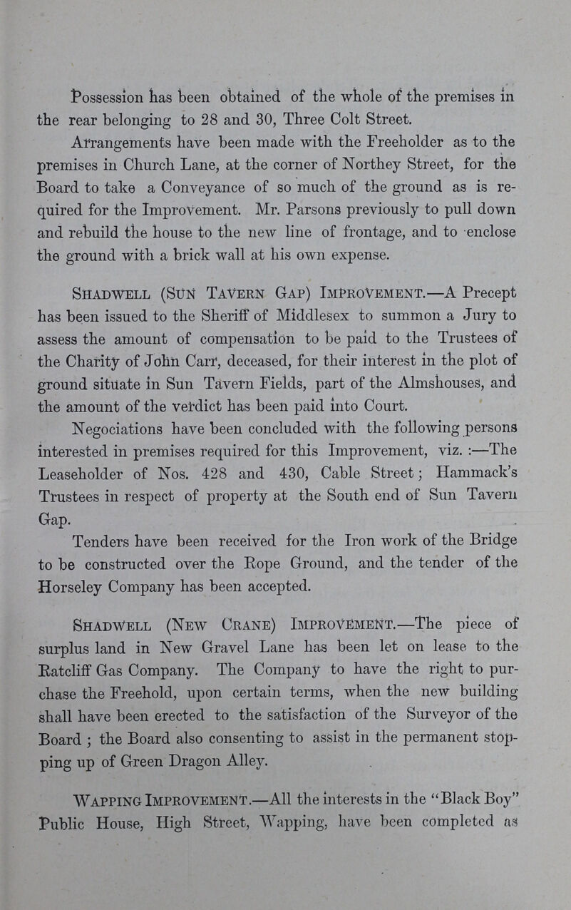 Possession has been obtained of the whole of the premises In the rear belonging to 28 and 30, Three Colt Street. Arrangements have been made with the Freeholder as to the premises in Church Lane, at the corner of Northey Street, for the Board to take a Conveyance of so much of the ground as is re quired for the Improvement. Mr. Parsons previously to pull down and rebuild the house to the new line of frontage, and to enclose the ground with a brick wall at his own expense. Shadwell (Sun Tavern Gap) Improvement.—A Precept has been issued to the Sheriff of Middlesex to summon a Jury to assess the amount of compensation to be paid to the Trustees of the Charity of John Carr, deceased, for their interest in the plot of ground situate in Sun Tavern Fields, part of the Almshouses, and the amount of the verdict has been paid into Court. Negotiations have been concluded with the following persons interested in premises required for this Improvement, viz.:—The Leaseholder of Nos. 428 and 430, Cable Street; Hammack's Trustees in respect of property at the South end of Sun Tavern Gap. Tenders have been received for the Iron work of the Bridge to be constructed over the Rope Ground, and the tender of the Horseley Company has been accepted. Shadwell (New Crane) Improvement.—The piece of surplus land in New Gravel Lane has been let on lease to the Ratcliff Gas Company. The Company to have the right to pur chase the Freehold, upon certain terms, when the new building shall have been erected to the satisfaction of the Surveyor of the Board ; the Board also consenting to assist in the permanent stop ping up of Green Dragon Alley. Wapping Improvement.—All the interests in the Black Boy Public House, High Street, Wapping, have been completed as