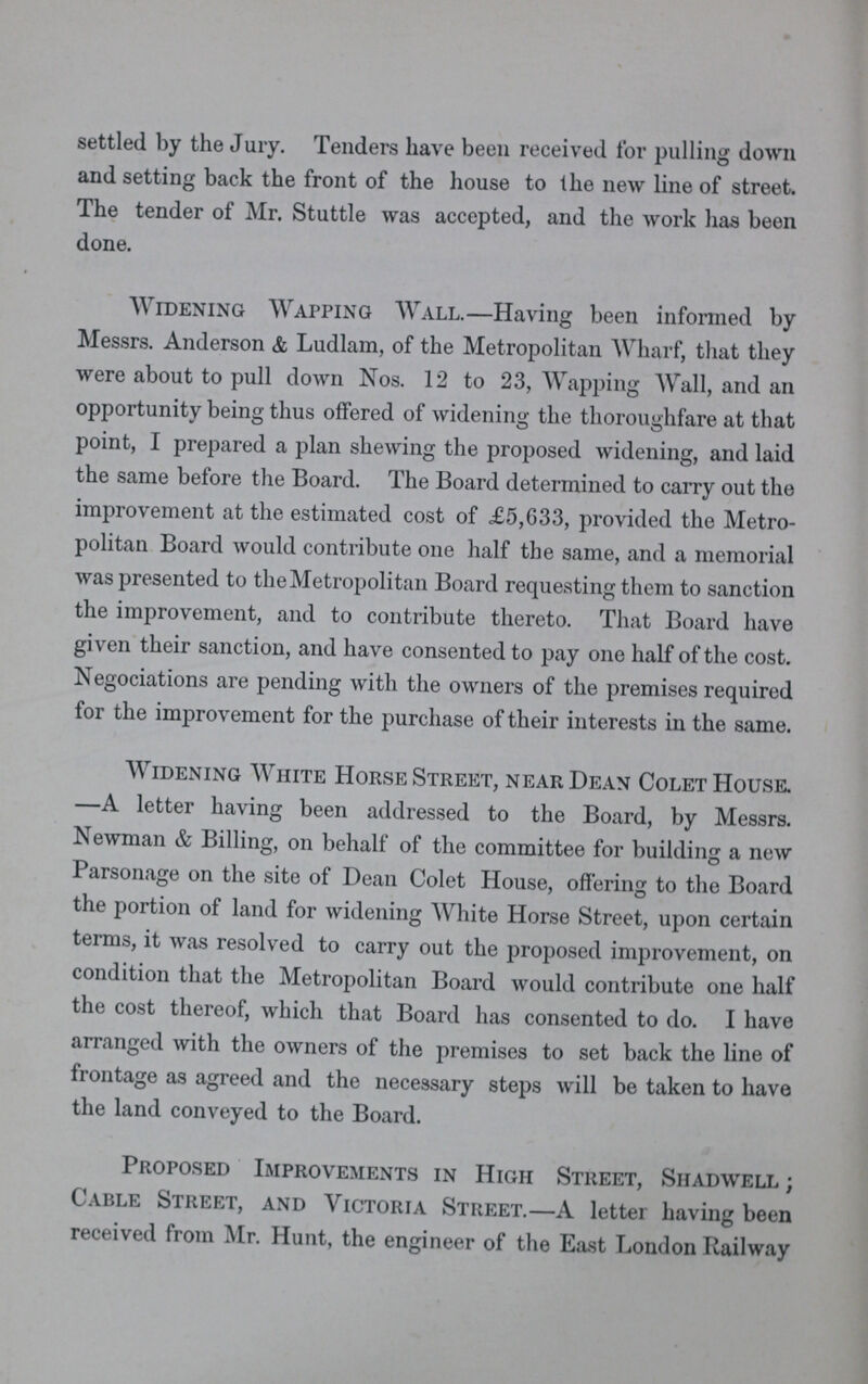 settled by the Jury. Tenders have been received for pulling down and setting back the front of the house to the new line of street. The tender of Mr. Stuttle was accepted, and the work has been done. Widening Wapping Wall.—Having been informed by Messrs. Anderson & Ludlam, of the Metropolitan Wharf, that they were about to pull down Nos. 12 to 23, Wapping Wall, and an opportunity being thus offered of widening the thoroughfare at that point, I prepared a plan shewing the proposed widening, and laid the same before the Board. The Board determined to carry out the improvement at the estimated cost of £5,633, provided the Metro politan Board would contribute one half the same, and a memorial was presented to the Metropolitan Board requesting them to sanction the improvement, and to contribute thereto. That Board have given their sanction, and have consented to pay one half of the cost. Negociations are pending with the owners of the premises required for the improvement for the purchase of their interests in the same. Widening White Horse Street, near Dean Colet House. —A letter having been addressed to the Board, by Messrs. Newman & Billing, on behalf of the committee for building a new Parsonage on the site of Dean Colet House, offering to the Board the portion of land for widening White Horse Street, upon certain terms, it was resolved to carry out the proposed improvement, on condition that the Metropolitan Board would contribute one half the cost thereof, which that Board has consented to do. I have arranged with the owners of the premises to set back the line of frontage as agreed and the necessary steps will be taken to have the land conveyed to the Board. Proposed Improvements in High Street, Shadwell; Cable Street, and Victoria Street.—A letter having been received from Mr. Hunt, the engineer of the East London Railway