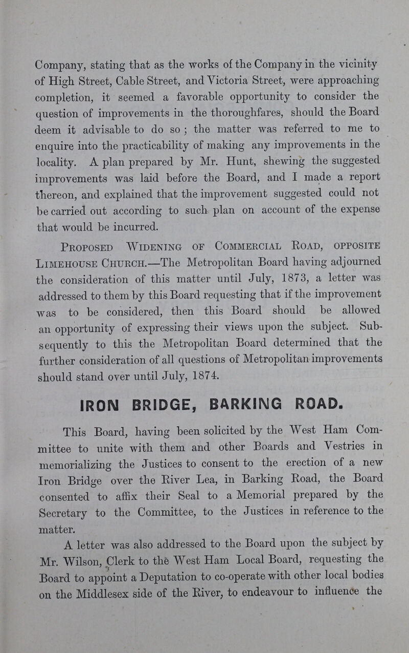 Company, stating that as the works of the Company in the vicinity of High Street, Cable Street, and Victoria Street, were approaching completion, it seemed a favorable opportunity to consider the question of improvements in the thoroughfares, should the Board deem it advisable to do so; the matter was referred to me to enquire into the practicability of making any improvements in the locality. A plan prepared by Mr. Hunt, shewing the suggested improvements was laid before the Board, and I made a report thereon, and explained that the improvement suggested could not be carried out according to such plan on account of the expense that would be incurred. Proposed Widening of Commercial Road, opposite Limehouse Church.—The Metropolitan Board having adjourned the consideration of this matter until July, 1873, a letter was addressed to them by this Board requesting that if the improvement was to be considered, then this Board should be allowed an opportunity of expressing their views upon the subject. Sub sequently to this the Metropolitan Board determined that the further consideration of all questions of Metropolitan improvements should stand over until July, 1874. IRON BRIDGE, BARKING ROAD. This Board, having been solicited by the West Ham Com mittee to unite with them and other Boards and Vestries in memorializing the Justices to consent to the erection of a new Iron Bridge over the River Lea, in Barking Road, the Board consented to affix their Seal to a Memorial prepared by the Secretary to the Committee, to the Justices in reference to the matter. A letter was also addressed to the Board upon the subject by Mr. Wilson, Clerk to the West Ham Local Board, requesting the Board to appoint a Deputation to co-operate with other local bodies on the Middlesex side of the River, to endeavour to influence the