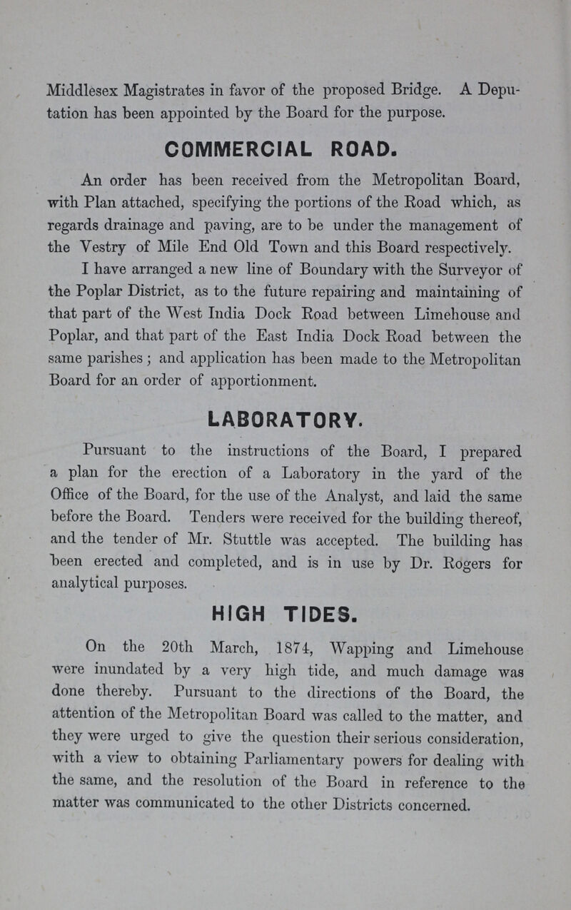 Middlesex Magistrates in favor of the proposed Bridge. A Depu tation has been appointed by the Board for the purpose. COMMERCIAL ROAD. An order has been received from the Metropolitan Board, with Plan attached, specifying the portions of the Road which, as regards drainage and paving, are to be under the management of the Vestry of Mile End Old Town and this Board respectively. I have arranged a new line of Boundary with the Surveyor of the Poplar District, as to the future repairing and maintaining of that part of the West India Dock Road between Limehouse and Poplar, and that part of the East India Dock Road between the same parishes; and application has been made to the Metropolitan Board for an order of apportionment. LABORATORY. Pursuant to the instructions of the Board, I prepared a plan for the erection of a Laboratory in the yard of the Office of the Board, for the use of the Analyst, and laid the same before the Board. Tenders were received for the building thereof, and the tender of Mr. Stuttle was accepted. The building has been erected and completed, and is in use by Dr. Rogers for analytical purposes. HIGH TIDES. On the 20th March, 1874, Wapping and Limehouse were inundated by a very high tide, and much damage was done thereby. Pursuant to the directions of the Board, the attention of the Metropolitan Board was called to the matter, and they were urged to give the question their serious consideration, with a view to obtaining Parliamentary powers for dealing with the same, and the resolution of the Board in reference to the matter was communicated to the other Districts concerned.