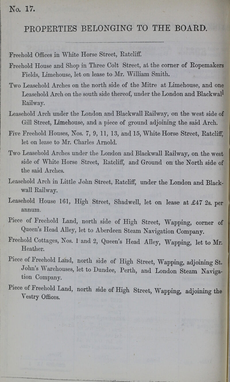 No. 17. PROPERTIES BELONGING TO THE BOARD. Freehold Offices in White Horse Street, Ratcliff. Freehold House and Shop in Three Colt Street, at the corner of Ropemakers Fields, Limehouse, let on lease to Mr. William Smith. Two Leasehold Arches on the north side of the Mitre at Limehouse, and one Leasehold Arch on the south side thereof, under the London and Blackwall Railway. Leasehold Arch under the London and Blackwall Railway, on the west side of Gill Street, Limehouse, and a piece of ground adjoining the said Arch. Five Freehold Houses, Nos. 7, 9, 11, 13, and 15, White Horse Street, Ratcliff, let on lease to Mr. Charles Arnold. Two Leasehold Arches under the London and Blackwall Railway, on the west side of White Horse Street, Ratcliff, and Ground on the North side of the said Arches. Leasehold Arch in Little John Street, Ratcliff, under the London and Black wall Railway. Leasehold House 161, High Street, Shadwell, let on lease at £47 2s. per annum, Piece of Freehold Land, north side of High Street, Wapping, corner of Queens Head Alley, let to Aberdeen Steam Navigation Company. Freehold Cottages, Nos. 1 and 2, Queen's Head Alley, Wapping, let to Mr. Heather. Piece of Freehold Land, north side of High Street, Wapping, adjoining St. John s Warehouses, let to Dundee, Perth, and London Steam Naviga tion Company. Piece of Freehold Land, north side of High Street, Wapping, adjoining the Vestry Offices.