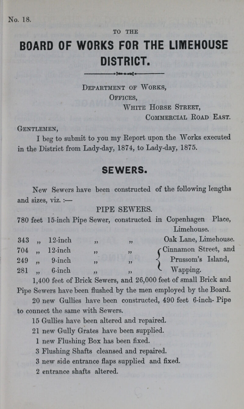 No. 18. TO THE BOARD OF WORKS FOR THE LIMEHOUSE DISTRICT. Department of Works, Offices, White Horse Street, Commercial Road East. Gentlemen, I beg to submit to you my Report upon the Works executed in the District from Lady-day, 1874, to Lady-day, 1875. SEWERS. New Sewers have been constructed of the following lengths and sizes, viz.:— PIPE SEWERS. 780 feet 15-inch Pipe Sewer, constructed in Copenhagen Place, Limehouse. 343 „ 12-inch „ „ Oak Lane, Limehouse. 704 „ 12-inch „ „ Cinnamon Street, and 249 „ 9-inch „ „ Prussom's Island, 281 „ 6-inch „ „ Wapping. 1,400 feet of Brick Sewers, and 26,000 feet of small Brick and Pipe Sewers have been flushed by the men employed by the Board. 20 new Gullies have been constructed, 490 feet 6-inch- Pipe to connect the same with Sewers. 15 Gullies have been altered and repaired. 21 new Gully Grates have been supplied. 1 new Flushing Box has been fixed. 3 Flushing Shafts cleansed and repaired. 3 new side entrance flaps supplied and fixed. 2 entrance shafts altered.