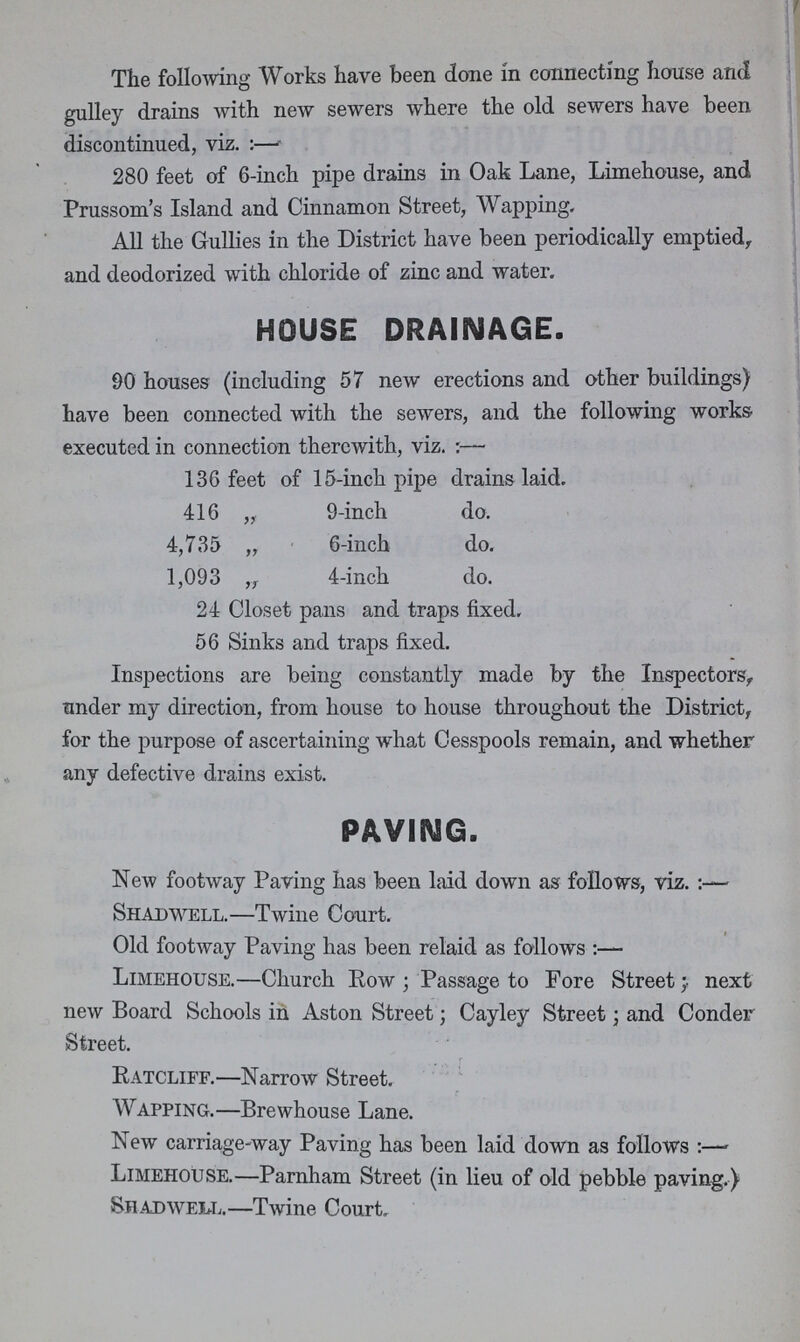 The following Works have been done in connecting house and gulley drains with new sewers where the old sewers have been discontinued, viz.:— 280 feet of 6-inch pipe drains in Oak Lane, Limehouse, and Prussom's Island and Cinnamon Street, Wapping. All the Gullies in the District have been periodically emptied, and deodorized with chloride of zinc and water. HOUSE DRAINAGE. 90 houses (including 57 new erections and other buildings) have been connected with the sewers, and the following works executed in connection therewith, viz.:— 136 feet of 15-inch pipe drains laid. 416 „ 9-inch do. 4,735 „ 6-inch do. 1,093 „ 4-inch do. 24 Closet pans and traps fixed. 56 Sinks and traps fixed. Inspections are being constantly made by the Inspectors, tinder my direction, from house to house throughout the District, for the purpose of ascertaining what Cesspools remain, and whether any defective drains exist. PAVING. New footway Paving has been laid down as follows, viz.:— Shadwell.—Twine Court. Old footway Paving has been relaid as follows:— Limehouse.—Church Row; Passage to Fore Street; next new Board Schools in Aston Street; Cayley Street; and Conder Street. Ratcliff.—Narrow Street. Wapping.—Brewhouse Lane. New carriage-way Paving has been laid down as follows :— Limehouse.—Parnham Street (in lieu of old pebble paving.) Shadwell.—Twine Court.