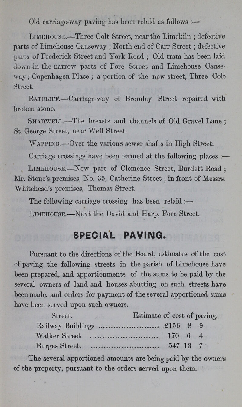 Old carriage-way paving has been relaid as follows:- Limehouse.—Three Colt Street, near the Limekiln; defective parts of Limehouse Causeway; North end of Carr Street; defective parts of Frederick Street and York Road; Old tram has been laid down in the narrow parts of Fore Street and Limehouse Cause way; Copenhagen Place; a portion of the new street, Three Colt Street. Ratcliff.—Carriage-way of Bromley Street repaired with broken stone. Shadwell.—The breasts and channels of Old Gravel Lane; St. George Street, near Well Street. Wapping.—Over the various sewer shafts in High Street. Carriage crossings have been formed at the following places:— Limehouse.—New part of Clemence Street, Burdett Road; Mr. Stone's premises, No. 35, Catherine Street; in front of Messrs. Whitehead's premises, Thomas Street. The following carriage crossing has been relaid :— Limehouse.—Next the David and Harp, Fore Street. SPECIAL PAVING. Pursuant to the directions of the Board, estimates of the cost of paving the following streets in the parish of Limehouse have been prepared, and apportionments of the sums to be paid by the several owners of land and houses abutting on such streets have been made, and orders for payment of the several apportioned sums have been served upon such owners. Street. Estimate of cost of paving. Railway Buildings £156 8 9 Walker Street 170 6 4 Burges Street 547 13 7 The several apportioned amounts are being paid by the owners of the property, pursuant to the orders served upon them.