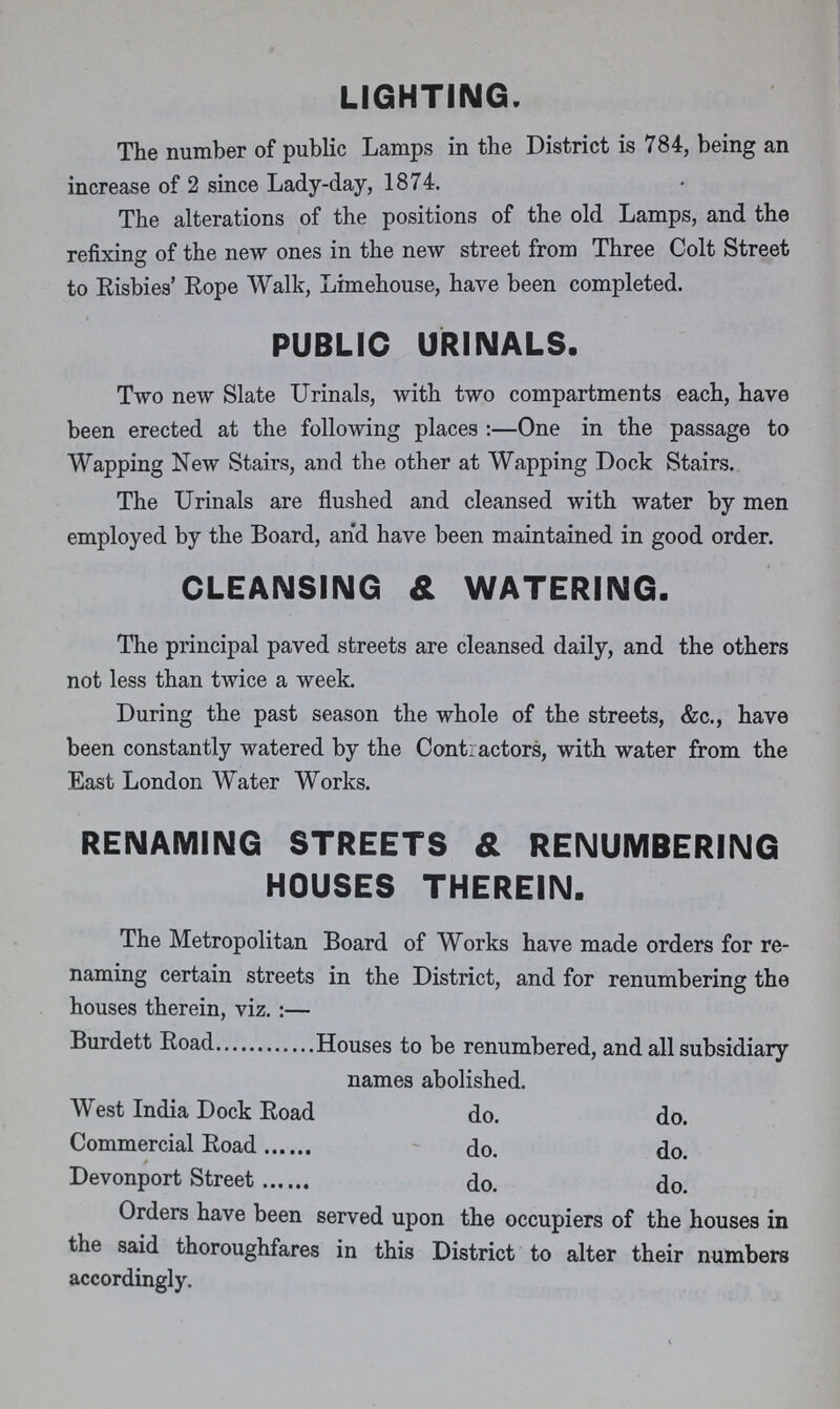 LIGHTING. The number of public Lamps in the District is 784, being an increase of 2 since Lady-day, 1874. The alterations of the positions of the old Lamps, and the refixing of the new ones in the new street from Three Colt Street to Risbies' Rope Walk, Limehouse, have been completed. PUBLIC URINALS. Two new Slate Urinals, with two compartments each, have been erected at the following places:—One in the passage to Wapping New Stairs, and the other at Wapping Dock Stairs. The Urinals are flushed and cleansed with water by men employed by the Board, and have been maintained in good order. CLEANSING & WATERING. The principal paved streets are cleansed daily, and the others not less than twice a week. During the past season the whole of the streets, &c., have been constantly watered by the Contractors, with water from the East London Water Works. RENAMING STREETS & RENUMBERING HOUSES THEREIN. The Metropolitan Board of Works have made orders for re naming certain streets in the District, and for renumbering the houses therein, viz.:— Burdett Road Houses to be renumbered, and all subsidiary names abolished. West India Dock Road do. do. Commercial Road do. do. Devonport Street do. do. Orders have been served upon the occupiers of the houses in the said thoroughfares in this District to alter their numbers accordingly.