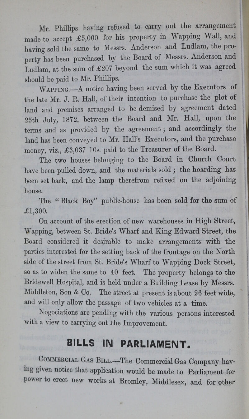 Mr. Phillips having refused to cany out the arrangement made to accept £5,000 for his property in Wapping Wall, and having sold the same to Messrs. Anderson and Ludlam, the pro perty has been purchased by the Board of Messrs. Anderson and Ludlam, at the sum of £207 beyond the sum which it was agreed should be paid to Mr. Phillips. Wapping.—A notice having been served by the Executors of the late Mr. J. R. Hall, of their intention to purchase the plot of land and premises arranged to be demised by agreement dated 25th July, 1872, between the Board and Mr. Hall, upon the terms and as provided by the agreement; and accordingly the land has been conveyed to Mr. Hall's Executors, and the purchase money, viz., £3,037 10s. paid to the Treasurer of the Board. The two houses belonging to the Board in Church Court have been pulled down, and the materials sold; the hoarding has been set back, and the lamp therefrom refixed on the adjoining house. The Black Boy public-house has been sold for the sum of £1,300. On account of the erection of new warehouses in High Street, Wapping, between St. Bride's Wharf and King Edward Street, the Board considered it desirable to make arrangements with the parties interested for the setting back of the frontage on the North side of the street from St. Bride's Wharf to Wapping Dock Street, so as to widen the same to 40 feet. The property belongs to the Bridewell Hospital, and is held under a Building Lease by Messrs. Middleton, Son & Co. The street at present is about 26 feet wide, and will only allow the passage of two vehicles at a time. Nogociations are pending with the various persons interested with a view to carrying out the Improvement. BILLS IN PARLIAMENT. Commercial Gas Bill.—The Commercial Gas Company hav ing given notice that application would be made to Parliament for power to erect new works at Bromley, Middlesex, and for other