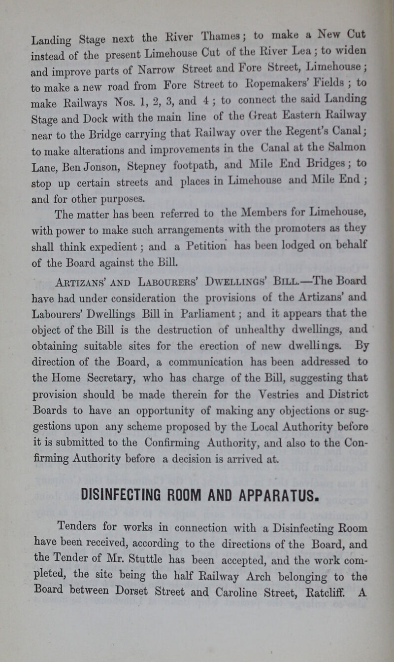 Landing Stage next the River Thames; to make a New Cut instead of the present Limehouse Cut of the River Lea; to widen and improve parts of Narrow Street and Fore Street, Limehouse; to make a new road from Fore Street to Ropemakers Fields; to make Railways Nos. 1, 2, 3, and 4; to connect the said Landing Stage and Dock with the main line of the Great Eastern Railway near to the Bridge carrying that Railway over the Regent's Canal; to make alterations and improvements in the Canal at the Salmon Lane, Ben Jonson, Stepney footpath, and Mile End Bridges; to stop up certain streets and places in Limehouse and Mile End; and for other purposes. The matter has been referred to the Members for Limehouse, with power to make such arrangements with the promoters as they shall think expedient; and a Petition has been lodged on behalf of the Board against the Bill. Artizans' and Labourers' Dwellings' Bill.—The Board have had under consideration the provisions of the Artizans' and Labourers' Dwellings Bill in Parliament; and it appears that the object of the Bill is the destruction of unhealthy dwellings, and obtaining suitable sites for the erection of new dwellings. By direction of the Board, a communication has been addressed to the Home Secretary, who has charge of the Bill, suggesting that provision should be made therein for the Vestries and District Boards to have an opportunity of making any objections or sug gestions upon any scheme proposed by the Local Authority before it is submitted to the Confirming Authority, and also to the Con firming Authority before a decision is arrived at. DISINFECTING ROOM AND APPARATUS. Tenders for works in connection with a Disinfecting Room have been received, according to the directions of the Board, and the Tender of Mr. Stuttle has been accepted, and the work com pleted, the site being the half Railway Arch belonging to the Board between Dorset Street and Caroline Street, Ratcliff. A