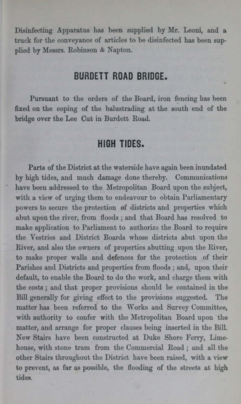 Disinfecting Apparatus has been supplied by Mr. Leoni, and a truck for the conveyance of articles to be disinfected has been sup plied by Messrs. Robinson & Napton. BURDETT ROAD BRIDGE. Pursuant to the orders of the Board, iron fencing has been fixed on the coping of the balustrading at the south end of the bridge over the Lee Cut in Burdett Road. HIGH TIDES. Parts of the District at the waterside have again been inundated by high tides, and much damage done thereby. Communications have been addressed to the Metropolitan Board upon the subject, with a view of urging them to endeavour to obtain Parliamentary powers to secure the protection of districts and properties which abut upon the river, from floods; and that Board has resolved to make application to Parliament to authorize the Board to require the Vestries and District Boards whose districts abut upon the River, and also the owners of properties abutting upon the River, to make proper walls and defences for the protection of their Parishes and Districts and properties from floods; and, upon their default, to enable the Board to do the work, and charge them with the costs; and that proper provisions should be contained in the Bill generally for giving effect to the provisions suggested. The matter has been referred to the Works and Survey Committee, with authority to confer with the Metropolitan Board upon the matter, and arrange for proper clauses being inserted in the Bill New Stairs have been constructed at Duke Shore Ferry, Lime house, with stone tram from the Commercial Road; and all the other Stairs throughout the District have been raised, with a view to prevent, as far as possible, the flooding of the streets at high tides.