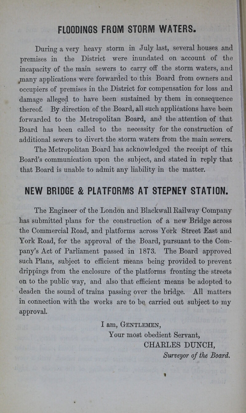 FLOODINGS FROM STORM WATERS. During a very heavy storm in July last, several houses and premises in the District were inundated on account of the incapacity of the main sewers to carry off the storm waters, and many applications were forwarded to this Board from owners and occupiers of premises in the District for compensation for loss and damage alleged to have been sustained by them in consequence thereof. By direction of the Board, all such applications have been forwarded to the Metropolitan Board, and the attention of that Board has been called to the necessity for the construction of additional sewers to divert the storm waters from the main sewers. The Metropolitan Board has acknowledged the receipt of this Board's communication upon the subject, and stated in reply that that Board is unable to admit any liability in the matter. NEW BRIDGE & PLATFORMS AT STEPNEY STATION. The Engineer of the London and Blackwall Railway Company has submitted plans for the construction of a new Bridge across the Commercial Road, and platforms across York Street East and York Road, for the approval of the Board, pursuant to the Com pany's Act of Parliament passed in 1873. The Board approved such Plans, subject to efficient means being provided to prevent drippings from the enclosure of the platforms fronting the streets on to the public way, and also that efficient means be adopted to deaden the sound of trains passing over the bridge. All matters in connection with the works are to be carried out subject to my approval. I am, Gentlemen, Your most obedient Servant, CHARLES DUNCH, Surveyor of the Board.